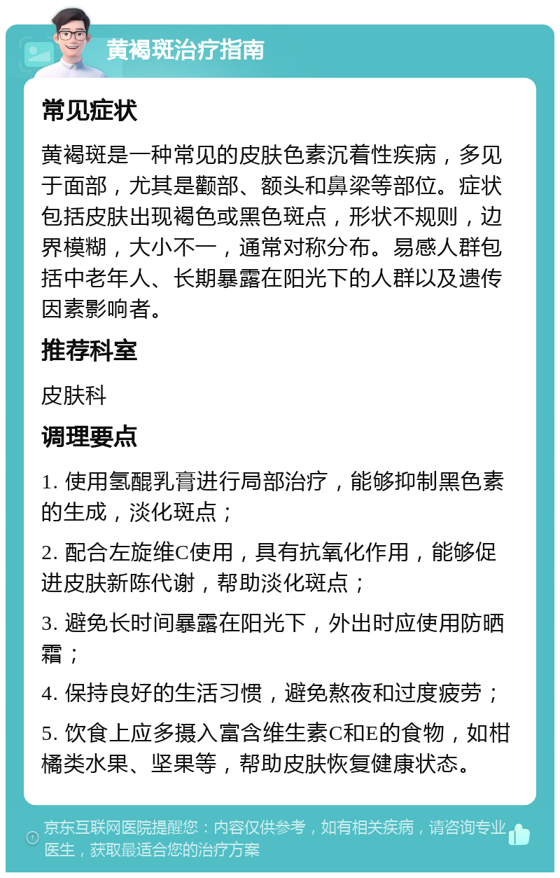 黄褐斑治疗指南 常见症状 黄褐斑是一种常见的皮肤色素沉着性疾病，多见于面部，尤其是颧部、额头和鼻梁等部位。症状包括皮肤出现褐色或黑色斑点，形状不规则，边界模糊，大小不一，通常对称分布。易感人群包括中老年人、长期暴露在阳光下的人群以及遗传因素影响者。 推荐科室 皮肤科 调理要点 1. 使用氢醌乳膏进行局部治疗，能够抑制黑色素的生成，淡化斑点； 2. 配合左旋维C使用，具有抗氧化作用，能够促进皮肤新陈代谢，帮助淡化斑点； 3. 避免长时间暴露在阳光下，外出时应使用防晒霜； 4. 保持良好的生活习惯，避免熬夜和过度疲劳； 5. 饮食上应多摄入富含维生素C和E的食物，如柑橘类水果、坚果等，帮助皮肤恢复健康状态。