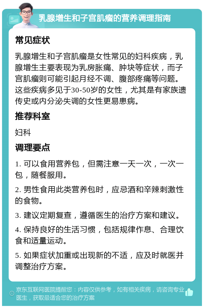 乳腺增生和子宫肌瘤的营养调理指南 常见症状 乳腺增生和子宫肌瘤是女性常见的妇科疾病，乳腺增生主要表现为乳房胀痛、肿块等症状，而子宫肌瘤则可能引起月经不调、腹部疼痛等问题。这些疾病多见于30-50岁的女性，尤其是有家族遗传史或内分泌失调的女性更易患病。 推荐科室 妇科 调理要点 1. 可以食用营养包，但需注意一天一次，一次一包，随餐服用。 2. 男性食用此类营养包时，应忌酒和辛辣刺激性的食物。 3. 建议定期复查，遵循医生的治疗方案和建议。 4. 保持良好的生活习惯，包括规律作息、合理饮食和适量运动。 5. 如果症状加重或出现新的不适，应及时就医并调整治疗方案。