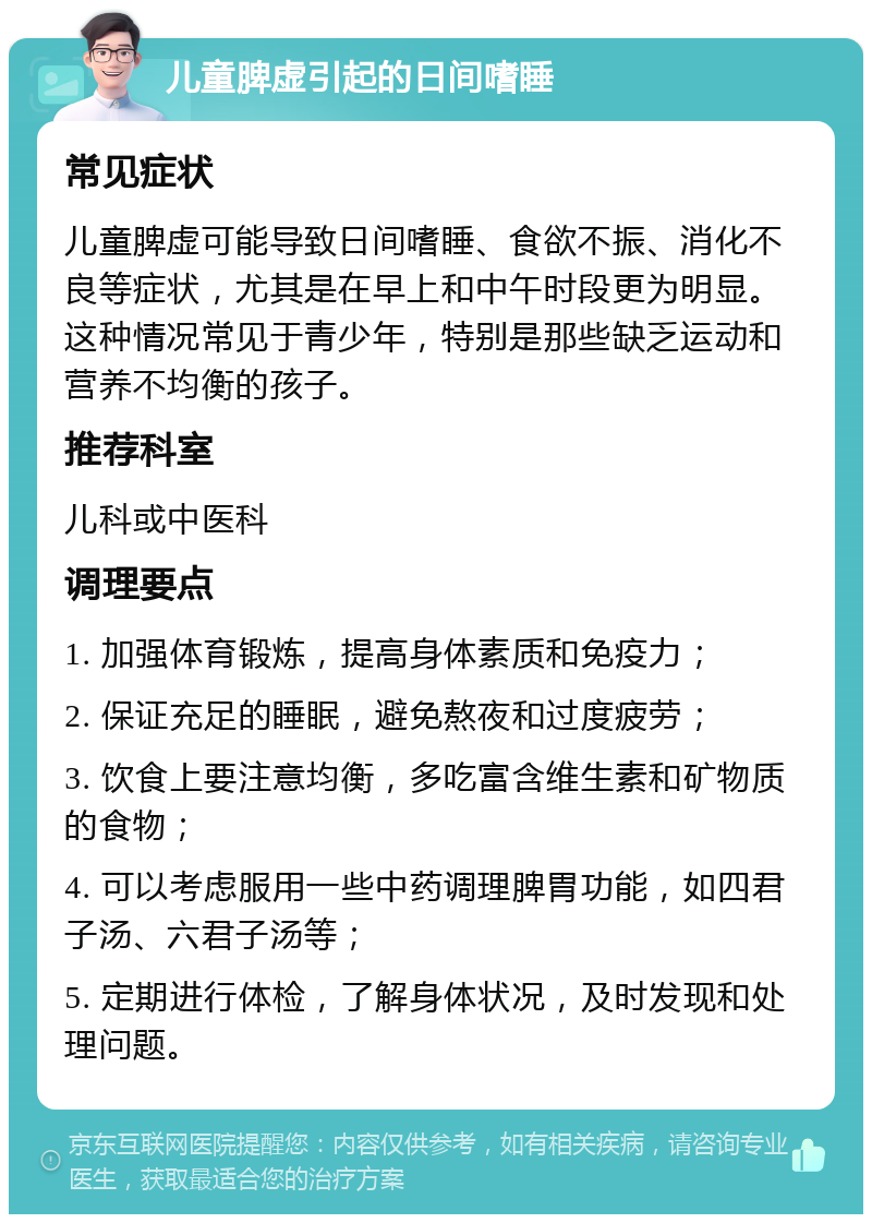 儿童脾虚引起的日间嗜睡 常见症状 儿童脾虚可能导致日间嗜睡、食欲不振、消化不良等症状，尤其是在早上和中午时段更为明显。这种情况常见于青少年，特别是那些缺乏运动和营养不均衡的孩子。 推荐科室 儿科或中医科 调理要点 1. 加强体育锻炼，提高身体素质和免疫力； 2. 保证充足的睡眠，避免熬夜和过度疲劳； 3. 饮食上要注意均衡，多吃富含维生素和矿物质的食物； 4. 可以考虑服用一些中药调理脾胃功能，如四君子汤、六君子汤等； 5. 定期进行体检，了解身体状况，及时发现和处理问题。