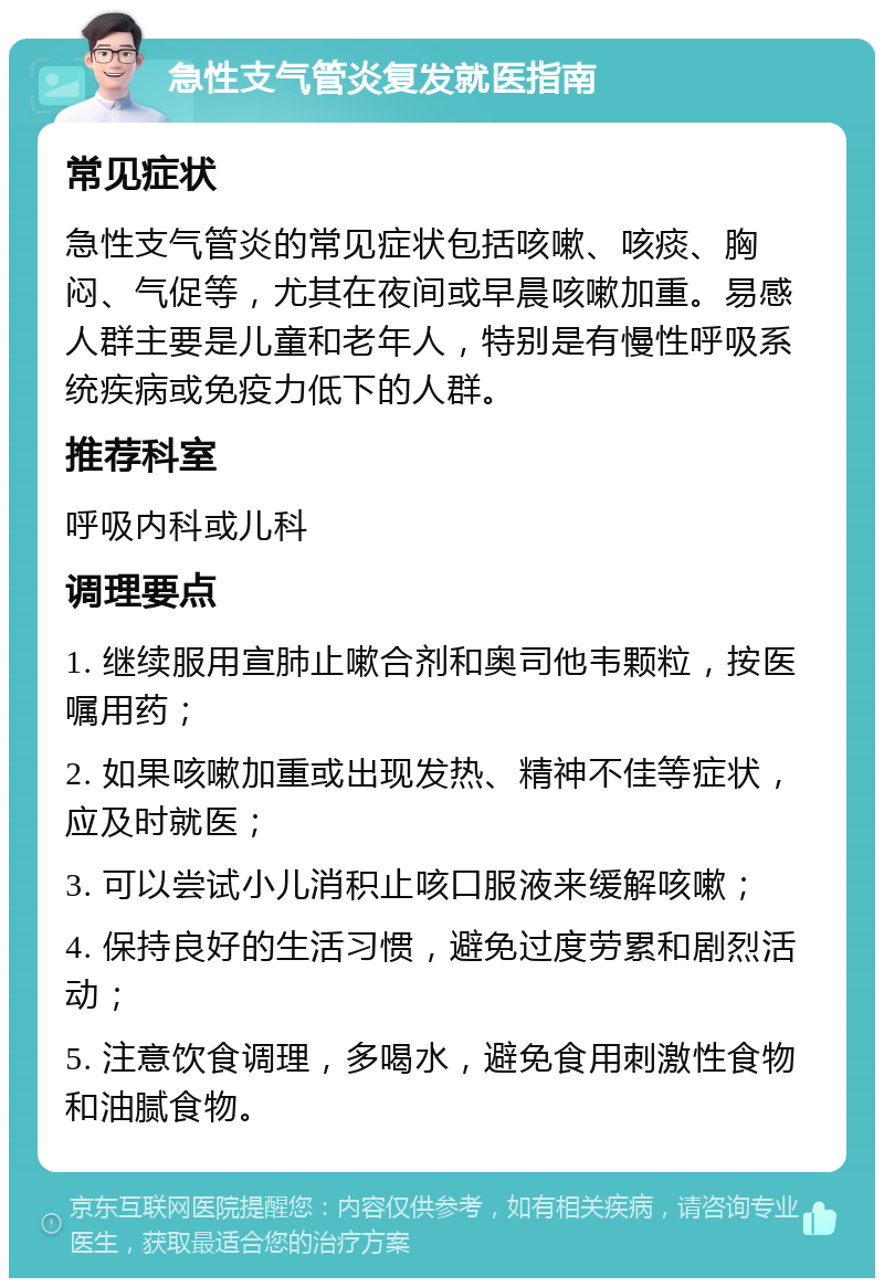 急性支气管炎复发就医指南 常见症状 急性支气管炎的常见症状包括咳嗽、咳痰、胸闷、气促等，尤其在夜间或早晨咳嗽加重。易感人群主要是儿童和老年人，特别是有慢性呼吸系统疾病或免疫力低下的人群。 推荐科室 呼吸内科或儿科 调理要点 1. 继续服用宣肺止嗽合剂和奥司他韦颗粒，按医嘱用药； 2. 如果咳嗽加重或出现发热、精神不佳等症状，应及时就医； 3. 可以尝试小儿消积止咳口服液来缓解咳嗽； 4. 保持良好的生活习惯，避免过度劳累和剧烈活动； 5. 注意饮食调理，多喝水，避免食用刺激性食物和油腻食物。