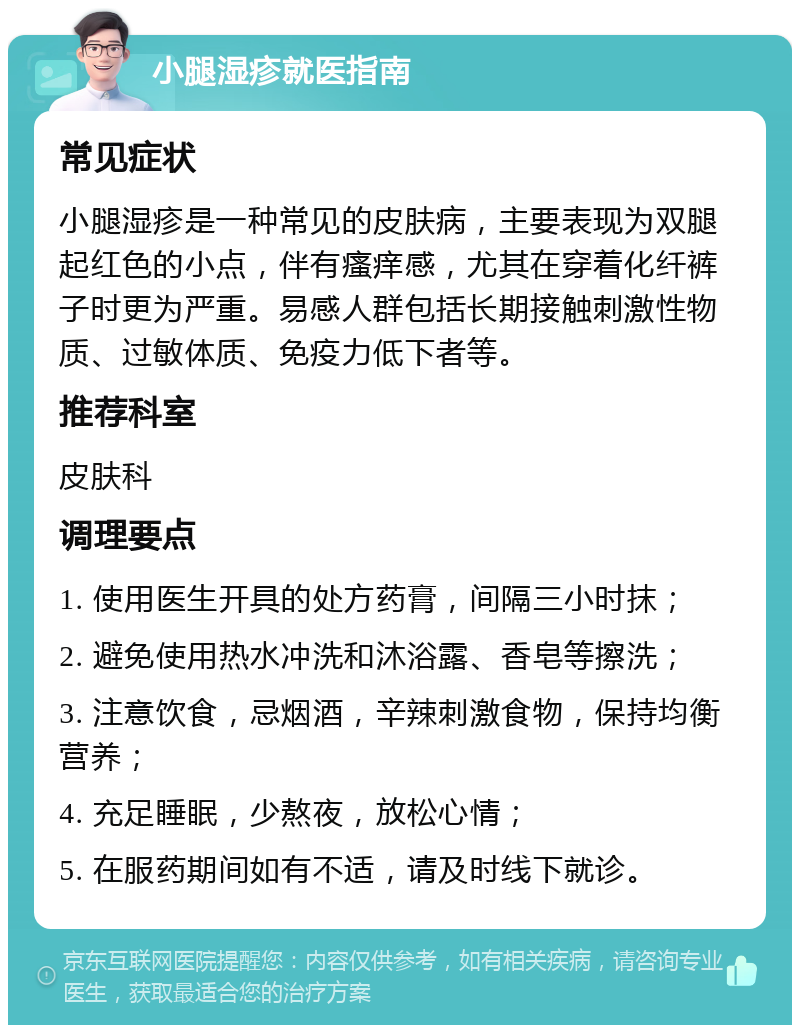 小腿湿疹就医指南 常见症状 小腿湿疹是一种常见的皮肤病，主要表现为双腿起红色的小点，伴有瘙痒感，尤其在穿着化纤裤子时更为严重。易感人群包括长期接触刺激性物质、过敏体质、免疫力低下者等。 推荐科室 皮肤科 调理要点 1. 使用医生开具的处方药膏，间隔三小时抹； 2. 避免使用热水冲洗和沐浴露、香皂等擦洗； 3. 注意饮食，忌烟酒，辛辣刺激食物，保持均衡营养； 4. 充足睡眠，少熬夜，放松心情； 5. 在服药期间如有不适，请及时线下就诊。