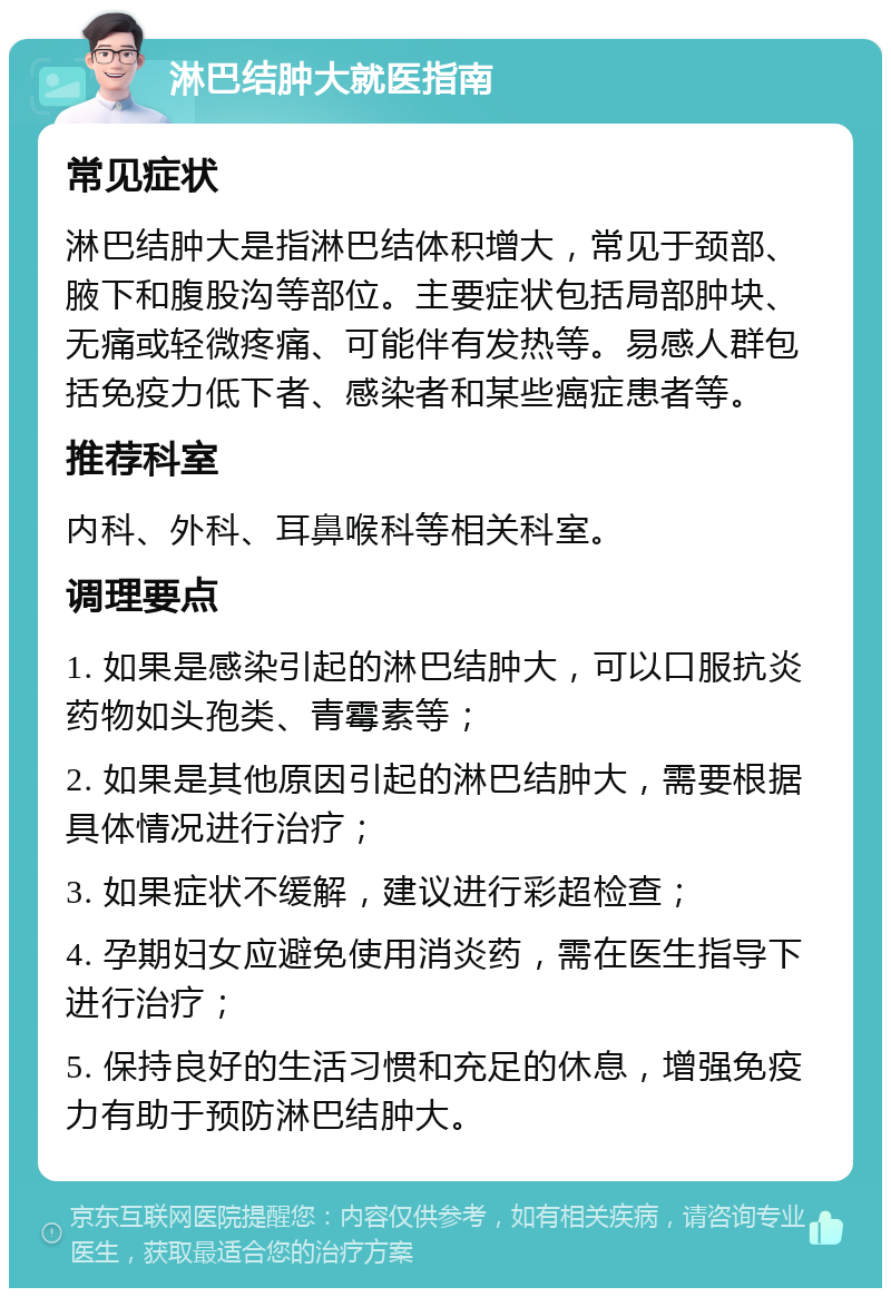 淋巴结肿大就医指南 常见症状 淋巴结肿大是指淋巴结体积增大，常见于颈部、腋下和腹股沟等部位。主要症状包括局部肿块、无痛或轻微疼痛、可能伴有发热等。易感人群包括免疫力低下者、感染者和某些癌症患者等。 推荐科室 内科、外科、耳鼻喉科等相关科室。 调理要点 1. 如果是感染引起的淋巴结肿大，可以口服抗炎药物如头孢类、青霉素等； 2. 如果是其他原因引起的淋巴结肿大，需要根据具体情况进行治疗； 3. 如果症状不缓解，建议进行彩超检查； 4. 孕期妇女应避免使用消炎药，需在医生指导下进行治疗； 5. 保持良好的生活习惯和充足的休息，增强免疫力有助于预防淋巴结肿大。