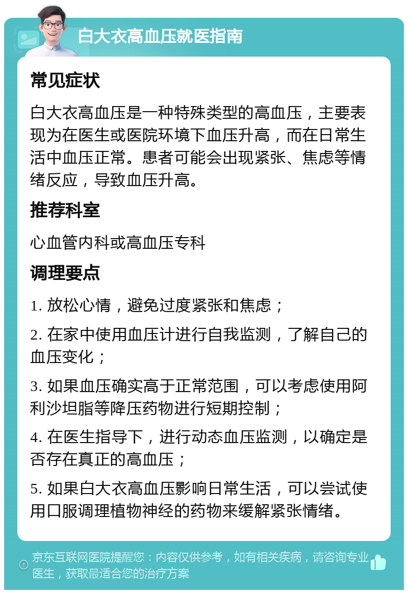 白大衣高血压就医指南 常见症状 白大衣高血压是一种特殊类型的高血压，主要表现为在医生或医院环境下血压升高，而在日常生活中血压正常。患者可能会出现紧张、焦虑等情绪反应，导致血压升高。 推荐科室 心血管内科或高血压专科 调理要点 1. 放松心情，避免过度紧张和焦虑； 2. 在家中使用血压计进行自我监测，了解自己的血压变化； 3. 如果血压确实高于正常范围，可以考虑使用阿利沙坦脂等降压药物进行短期控制； 4. 在医生指导下，进行动态血压监测，以确定是否存在真正的高血压； 5. 如果白大衣高血压影响日常生活，可以尝试使用口服调理植物神经的药物来缓解紧张情绪。