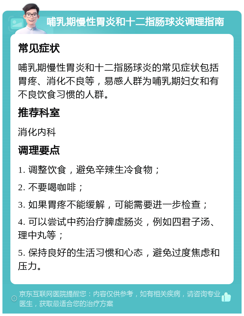 哺乳期慢性胃炎和十二指肠球炎调理指南 常见症状 哺乳期慢性胃炎和十二指肠球炎的常见症状包括胃疼、消化不良等，易感人群为哺乳期妇女和有不良饮食习惯的人群。 推荐科室 消化内科 调理要点 1. 调整饮食，避免辛辣生冷食物； 2. 不要喝咖啡； 3. 如果胃疼不能缓解，可能需要进一步检查； 4. 可以尝试中药治疗脾虚肠炎，例如四君子汤、理中丸等； 5. 保持良好的生活习惯和心态，避免过度焦虑和压力。