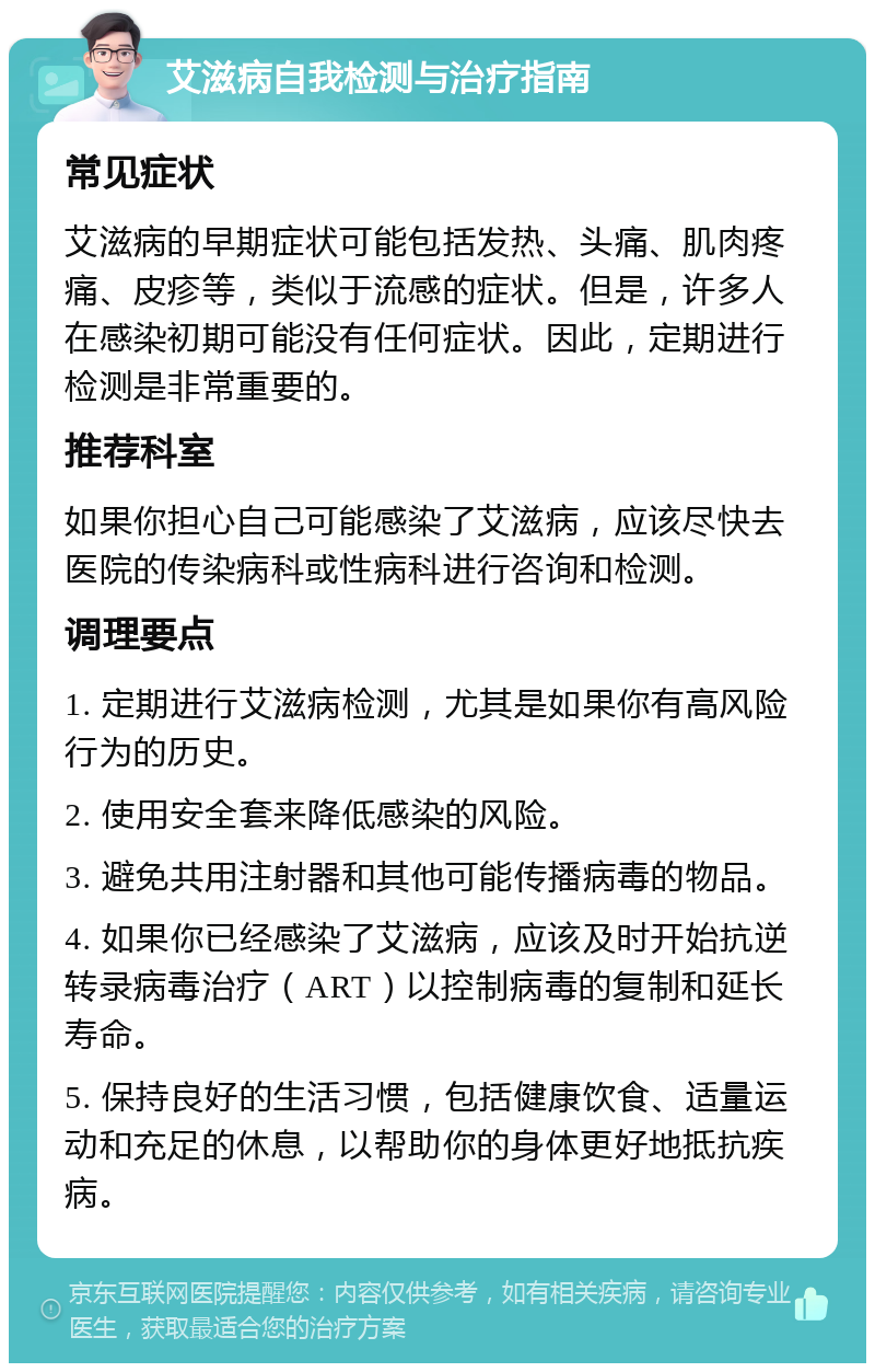 艾滋病自我检测与治疗指南 常见症状 艾滋病的早期症状可能包括发热、头痛、肌肉疼痛、皮疹等，类似于流感的症状。但是，许多人在感染初期可能没有任何症状。因此，定期进行检测是非常重要的。 推荐科室 如果你担心自己可能感染了艾滋病，应该尽快去医院的传染病科或性病科进行咨询和检测。 调理要点 1. 定期进行艾滋病检测，尤其是如果你有高风险行为的历史。 2. 使用安全套来降低感染的风险。 3. 避免共用注射器和其他可能传播病毒的物品。 4. 如果你已经感染了艾滋病，应该及时开始抗逆转录病毒治疗（ART）以控制病毒的复制和延长寿命。 5. 保持良好的生活习惯，包括健康饮食、适量运动和充足的休息，以帮助你的身体更好地抵抗疾病。