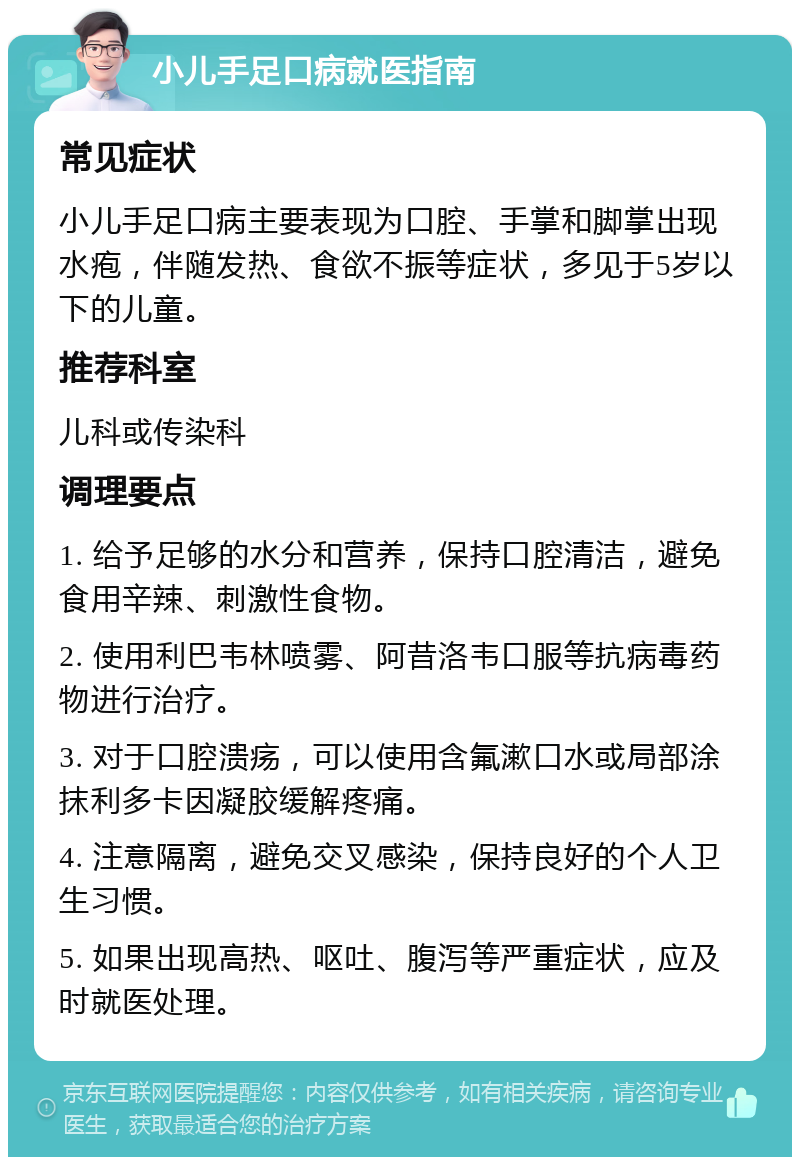 小儿手足口病就医指南 常见症状 小儿手足口病主要表现为口腔、手掌和脚掌出现水疱，伴随发热、食欲不振等症状，多见于5岁以下的儿童。 推荐科室 儿科或传染科 调理要点 1. 给予足够的水分和营养，保持口腔清洁，避免食用辛辣、刺激性食物。 2. 使用利巴韦林喷雾、阿昔洛韦口服等抗病毒药物进行治疗。 3. 对于口腔溃疡，可以使用含氟漱口水或局部涂抹利多卡因凝胶缓解疼痛。 4. 注意隔离，避免交叉感染，保持良好的个人卫生习惯。 5. 如果出现高热、呕吐、腹泻等严重症状，应及时就医处理。