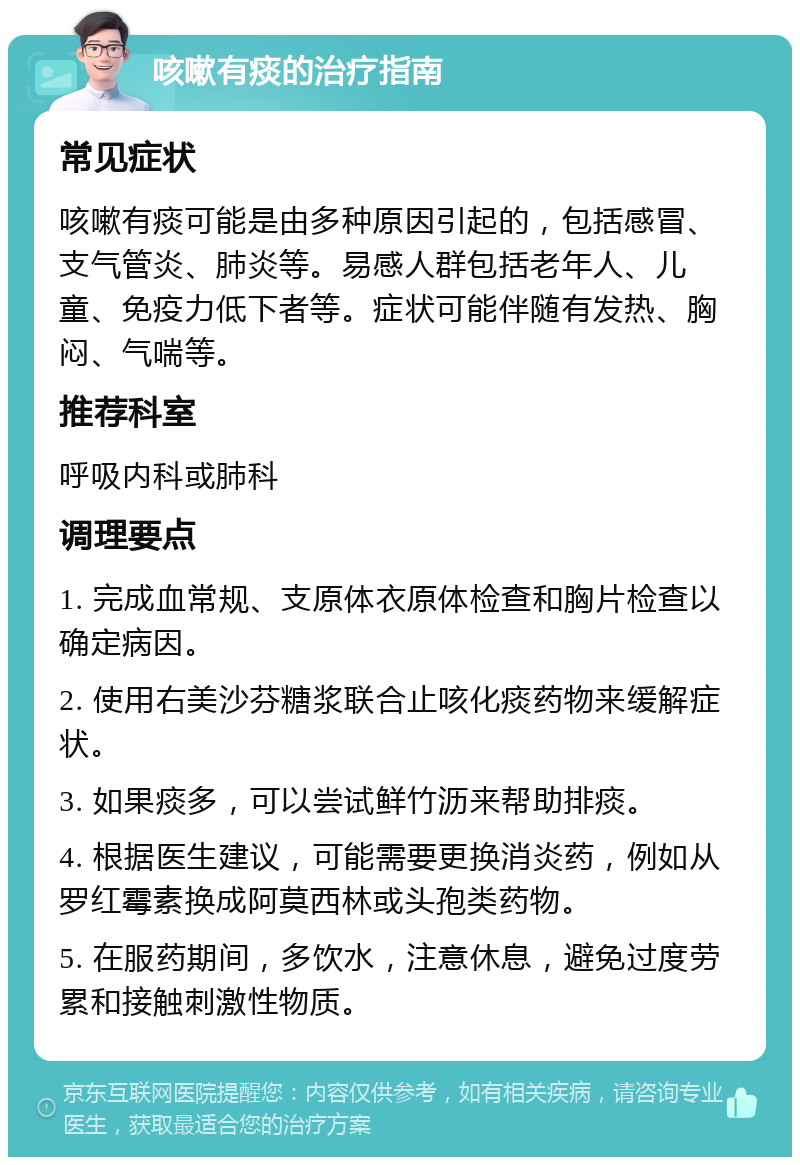 咳嗽有痰的治疗指南 常见症状 咳嗽有痰可能是由多种原因引起的，包括感冒、支气管炎、肺炎等。易感人群包括老年人、儿童、免疫力低下者等。症状可能伴随有发热、胸闷、气喘等。 推荐科室 呼吸内科或肺科 调理要点 1. 完成血常规、支原体衣原体检查和胸片检查以确定病因。 2. 使用右美沙芬糖浆联合止咳化痰药物来缓解症状。 3. 如果痰多，可以尝试鲜竹沥来帮助排痰。 4. 根据医生建议，可能需要更换消炎药，例如从罗红霉素换成阿莫西林或头孢类药物。 5. 在服药期间，多饮水，注意休息，避免过度劳累和接触刺激性物质。