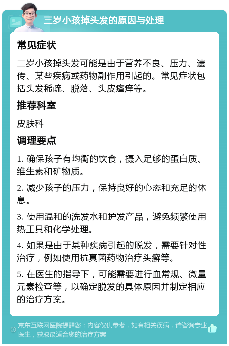 三岁小孩掉头发的原因与处理 常见症状 三岁小孩掉头发可能是由于营养不良、压力、遗传、某些疾病或药物副作用引起的。常见症状包括头发稀疏、脱落、头皮瘙痒等。 推荐科室 皮肤科 调理要点 1. 确保孩子有均衡的饮食，摄入足够的蛋白质、维生素和矿物质。 2. 减少孩子的压力，保持良好的心态和充足的休息。 3. 使用温和的洗发水和护发产品，避免频繁使用热工具和化学处理。 4. 如果是由于某种疾病引起的脱发，需要针对性治疗，例如使用抗真菌药物治疗头癣等。 5. 在医生的指导下，可能需要进行血常规、微量元素检查等，以确定脱发的具体原因并制定相应的治疗方案。