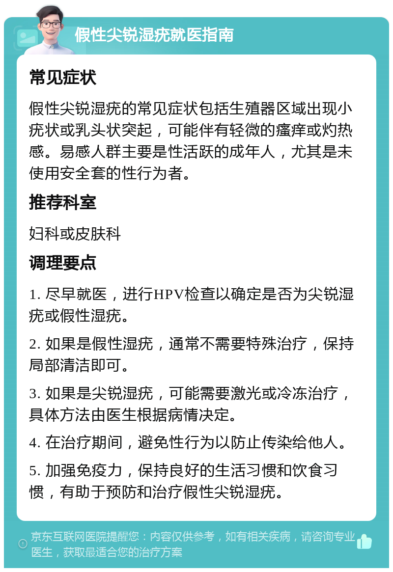 假性尖锐湿疣就医指南 常见症状 假性尖锐湿疣的常见症状包括生殖器区域出现小疣状或乳头状突起，可能伴有轻微的瘙痒或灼热感。易感人群主要是性活跃的成年人，尤其是未使用安全套的性行为者。 推荐科室 妇科或皮肤科 调理要点 1. 尽早就医，进行HPV检查以确定是否为尖锐湿疣或假性湿疣。 2. 如果是假性湿疣，通常不需要特殊治疗，保持局部清洁即可。 3. 如果是尖锐湿疣，可能需要激光或冷冻治疗，具体方法由医生根据病情决定。 4. 在治疗期间，避免性行为以防止传染给他人。 5. 加强免疫力，保持良好的生活习惯和饮食习惯，有助于预防和治疗假性尖锐湿疣。