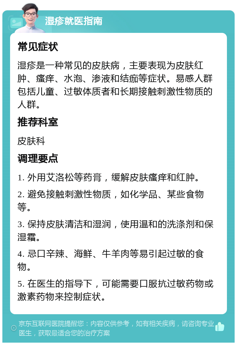 湿疹就医指南 常见症状 湿疹是一种常见的皮肤病，主要表现为皮肤红肿、瘙痒、水泡、渗液和结痂等症状。易感人群包括儿童、过敏体质者和长期接触刺激性物质的人群。 推荐科室 皮肤科 调理要点 1. 外用艾洛松等药膏，缓解皮肤瘙痒和红肿。 2. 避免接触刺激性物质，如化学品、某些食物等。 3. 保持皮肤清洁和湿润，使用温和的洗涤剂和保湿霜。 4. 忌口辛辣、海鲜、牛羊肉等易引起过敏的食物。 5. 在医生的指导下，可能需要口服抗过敏药物或激素药物来控制症状。