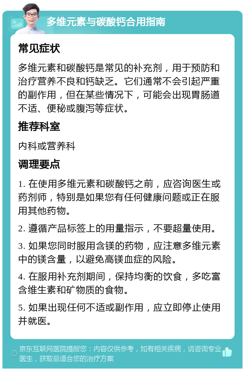 多维元素与碳酸钙合用指南 常见症状 多维元素和碳酸钙是常见的补充剂，用于预防和治疗营养不良和钙缺乏。它们通常不会引起严重的副作用，但在某些情况下，可能会出现胃肠道不适、便秘或腹泻等症状。 推荐科室 内科或营养科 调理要点 1. 在使用多维元素和碳酸钙之前，应咨询医生或药剂师，特别是如果您有任何健康问题或正在服用其他药物。 2. 遵循产品标签上的用量指示，不要超量使用。 3. 如果您同时服用含镁的药物，应注意多维元素中的镁含量，以避免高镁血症的风险。 4. 在服用补充剂期间，保持均衡的饮食，多吃富含维生素和矿物质的食物。 5. 如果出现任何不适或副作用，应立即停止使用并就医。