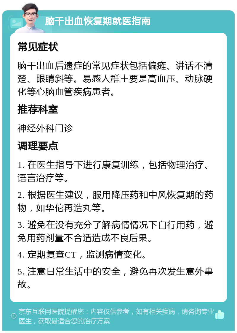 脑干出血恢复期就医指南 常见症状 脑干出血后遗症的常见症状包括偏瘫、讲话不清楚、眼睛斜等。易感人群主要是高血压、动脉硬化等心脑血管疾病患者。 推荐科室 神经外科门诊 调理要点 1. 在医生指导下进行康复训练，包括物理治疗、语言治疗等。 2. 根据医生建议，服用降压药和中风恢复期的药物，如华佗再造丸等。 3. 避免在没有充分了解病情情况下自行用药，避免用药剂量不合适造成不良后果。 4. 定期复查CT，监测病情变化。 5. 注意日常生活中的安全，避免再次发生意外事故。