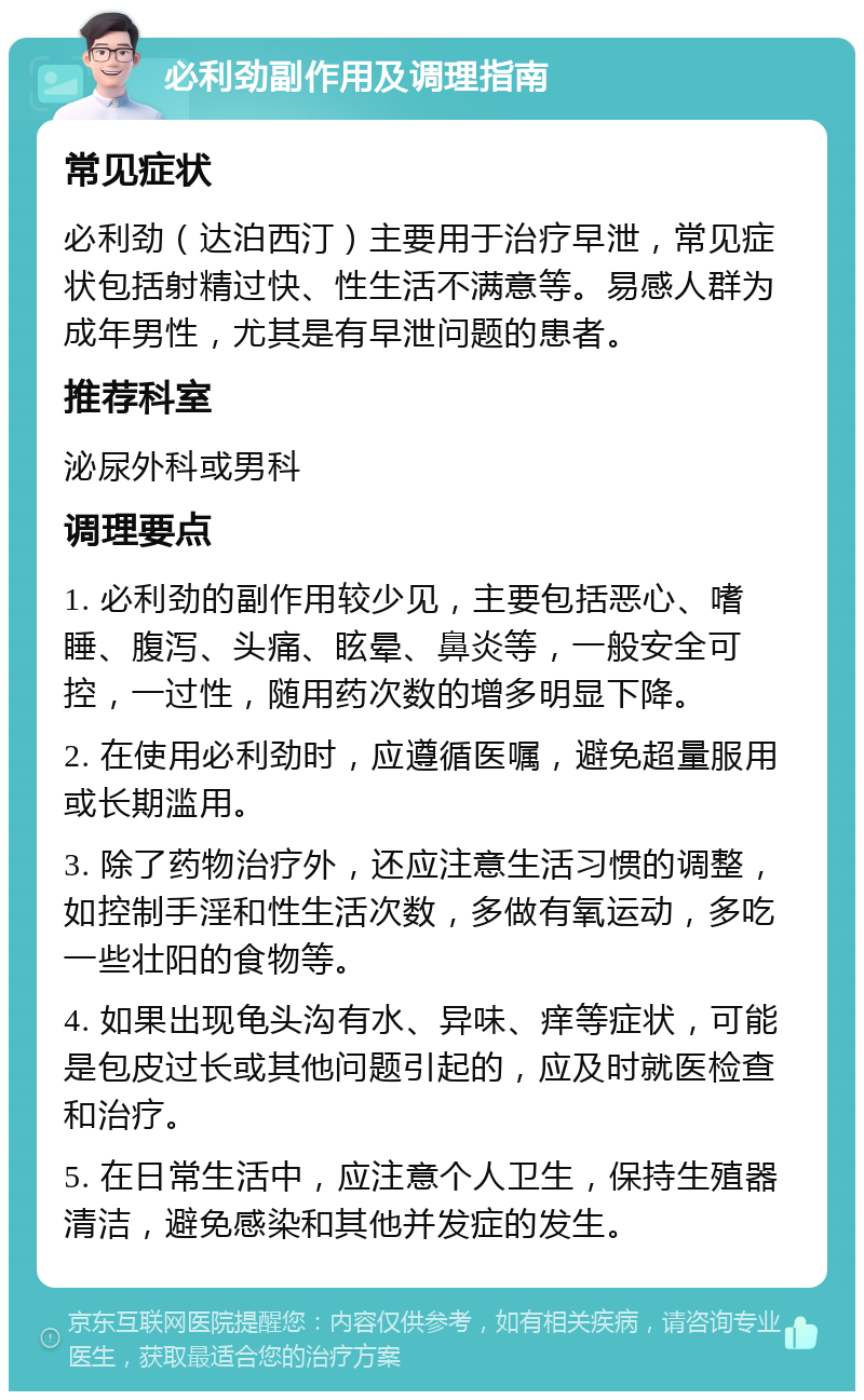 必利劲副作用及调理指南 常见症状 必利劲（达泊西汀）主要用于治疗早泄，常见症状包括射精过快、性生活不满意等。易感人群为成年男性，尤其是有早泄问题的患者。 推荐科室 泌尿外科或男科 调理要点 1. 必利劲的副作用较少见，主要包括恶心、嗜睡、腹泻、头痛、眩晕、鼻炎等，一般安全可控，一过性，随用药次数的增多明显下降。 2. 在使用必利劲时，应遵循医嘱，避免超量服用或长期滥用。 3. 除了药物治疗外，还应注意生活习惯的调整，如控制手淫和性生活次数，多做有氧运动，多吃一些壮阳的食物等。 4. 如果出现龟头沟有水、异味、痒等症状，可能是包皮过长或其他问题引起的，应及时就医检查和治疗。 5. 在日常生活中，应注意个人卫生，保持生殖器清洁，避免感染和其他并发症的发生。