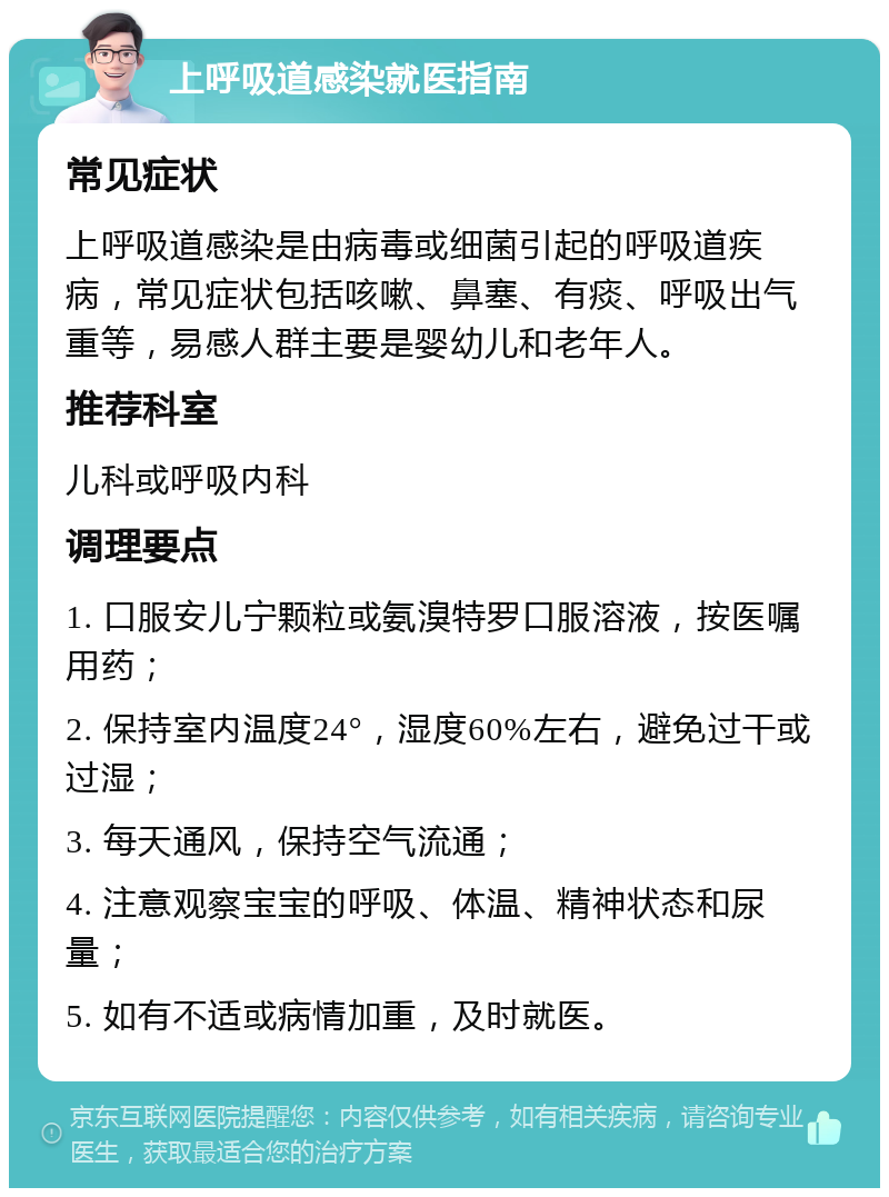 上呼吸道感染就医指南 常见症状 上呼吸道感染是由病毒或细菌引起的呼吸道疾病，常见症状包括咳嗽、鼻塞、有痰、呼吸出气重等，易感人群主要是婴幼儿和老年人。 推荐科室 儿科或呼吸内科 调理要点 1. 口服安儿宁颗粒或氨溴特罗口服溶液，按医嘱用药； 2. 保持室内温度24°，湿度60%左右，避免过干或过湿； 3. 每天通风，保持空气流通； 4. 注意观察宝宝的呼吸、体温、精神状态和尿量； 5. 如有不适或病情加重，及时就医。