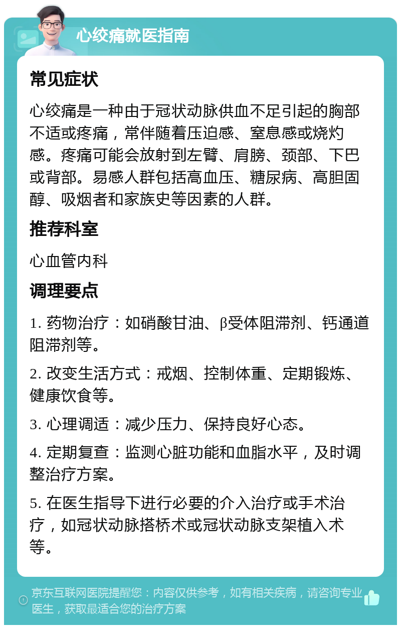 心绞痛就医指南 常见症状 心绞痛是一种由于冠状动脉供血不足引起的胸部不适或疼痛，常伴随着压迫感、窒息感或烧灼感。疼痛可能会放射到左臂、肩膀、颈部、下巴或背部。易感人群包括高血压、糖尿病、高胆固醇、吸烟者和家族史等因素的人群。 推荐科室 心血管内科 调理要点 1. 药物治疗：如硝酸甘油、β受体阻滞剂、钙通道阻滞剂等。 2. 改变生活方式：戒烟、控制体重、定期锻炼、健康饮食等。 3. 心理调适：减少压力、保持良好心态。 4. 定期复查：监测心脏功能和血脂水平，及时调整治疗方案。 5. 在医生指导下进行必要的介入治疗或手术治疗，如冠状动脉搭桥术或冠状动脉支架植入术等。