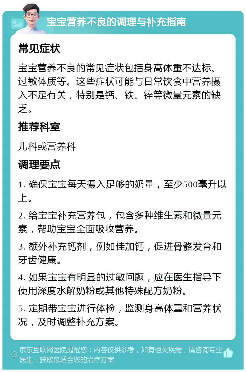 宝宝营养不良的调理与补充指南 常见症状 宝宝营养不良的常见症状包括身高体重不达标、过敏体质等。这些症状可能与日常饮食中营养摄入不足有关，特别是钙、铁、锌等微量元素的缺乏。 推荐科室 儿科或营养科 调理要点 1. 确保宝宝每天摄入足够的奶量，至少500毫升以上。 2. 给宝宝补充营养包，包含多种维生素和微量元素，帮助宝宝全面吸收营养。 3. 额外补充钙剂，例如佳加钙，促进骨骼发育和牙齿健康。 4. 如果宝宝有明显的过敏问题，应在医生指导下使用深度水解奶粉或其他特殊配方奶粉。 5. 定期带宝宝进行体检，监测身高体重和营养状况，及时调整补充方案。