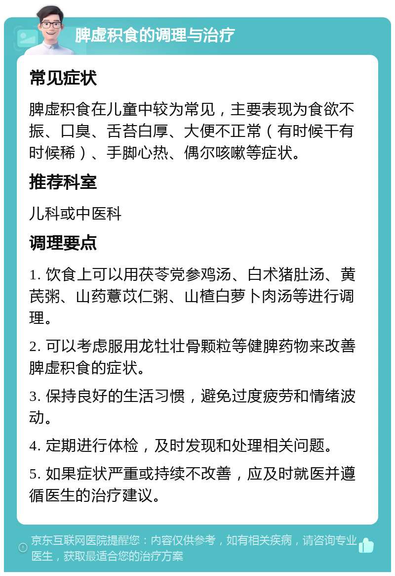 脾虚积食的调理与治疗 常见症状 脾虚积食在儿童中较为常见，主要表现为食欲不振、口臭、舌苔白厚、大便不正常（有时候干有时候稀）、手脚心热、偶尔咳嗽等症状。 推荐科室 儿科或中医科 调理要点 1. 饮食上可以用茯苓党参鸡汤、白术猪肚汤、黄芪粥、山药薏苡仁粥、山楂白萝卜肉汤等进行调理。 2. 可以考虑服用龙牡壮骨颗粒等健脾药物来改善脾虚积食的症状。 3. 保持良好的生活习惯，避免过度疲劳和情绪波动。 4. 定期进行体检，及时发现和处理相关问题。 5. 如果症状严重或持续不改善，应及时就医并遵循医生的治疗建议。