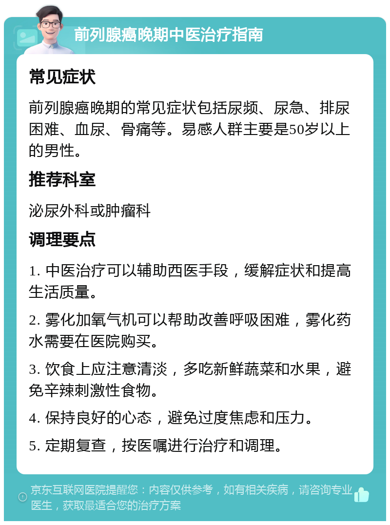 前列腺癌晚期中医治疗指南 常见症状 前列腺癌晚期的常见症状包括尿频、尿急、排尿困难、血尿、骨痛等。易感人群主要是50岁以上的男性。 推荐科室 泌尿外科或肿瘤科 调理要点 1. 中医治疗可以辅助西医手段，缓解症状和提高生活质量。 2. 雾化加氧气机可以帮助改善呼吸困难，雾化药水需要在医院购买。 3. 饮食上应注意清淡，多吃新鲜蔬菜和水果，避免辛辣刺激性食物。 4. 保持良好的心态，避免过度焦虑和压力。 5. 定期复查，按医嘱进行治疗和调理。