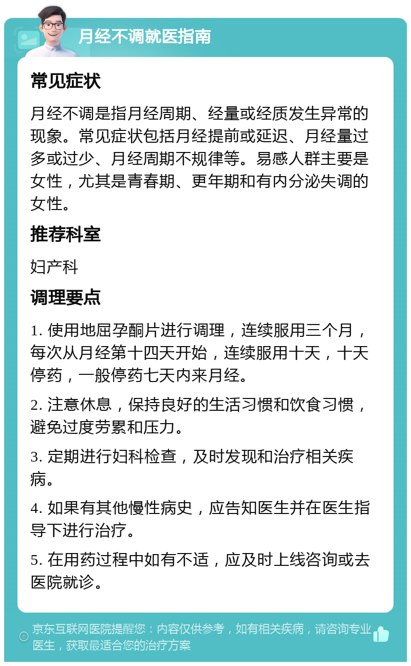 月经不调就医指南 常见症状 月经不调是指月经周期、经量或经质发生异常的现象。常见症状包括月经提前或延迟、月经量过多或过少、月经周期不规律等。易感人群主要是女性，尤其是青春期、更年期和有内分泌失调的女性。 推荐科室 妇产科 调理要点 1. 使用地屈孕酮片进行调理，连续服用三个月，每次从月经第十四天开始，连续服用十天，十天停药，一般停药七天内来月经。 2. 注意休息，保持良好的生活习惯和饮食习惯，避免过度劳累和压力。 3. 定期进行妇科检查，及时发现和治疗相关疾病。 4. 如果有其他慢性病史，应告知医生并在医生指导下进行治疗。 5. 在用药过程中如有不适，应及时上线咨询或去医院就诊。