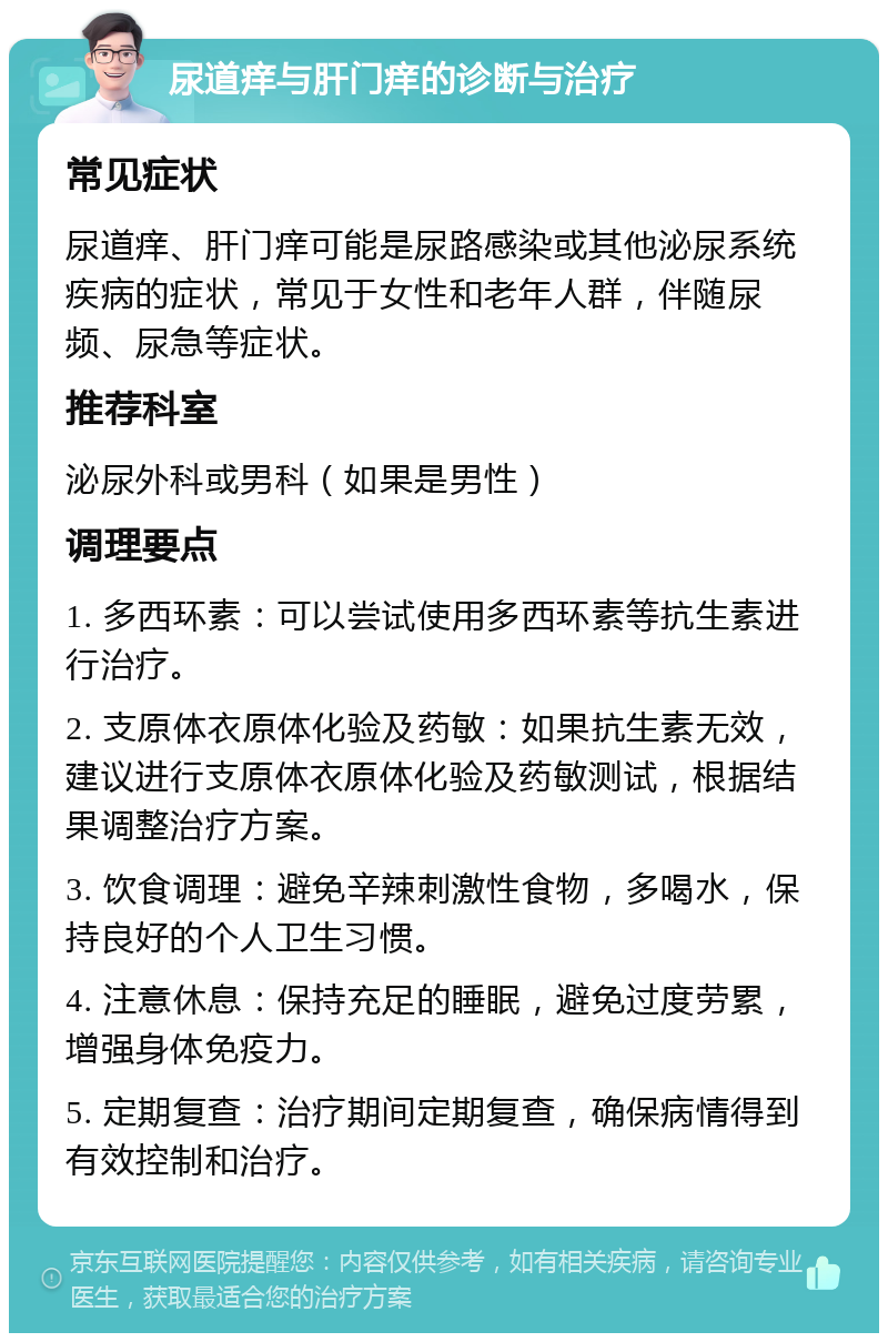 尿道痒与肝门痒的诊断与治疗 常见症状 尿道痒、肝门痒可能是尿路感染或其他泌尿系统疾病的症状，常见于女性和老年人群，伴随尿频、尿急等症状。 推荐科室 泌尿外科或男科（如果是男性） 调理要点 1. 多西环素：可以尝试使用多西环素等抗生素进行治疗。 2. 支原体衣原体化验及药敏：如果抗生素无效，建议进行支原体衣原体化验及药敏测试，根据结果调整治疗方案。 3. 饮食调理：避免辛辣刺激性食物，多喝水，保持良好的个人卫生习惯。 4. 注意休息：保持充足的睡眠，避免过度劳累，增强身体免疫力。 5. 定期复查：治疗期间定期复查，确保病情得到有效控制和治疗。