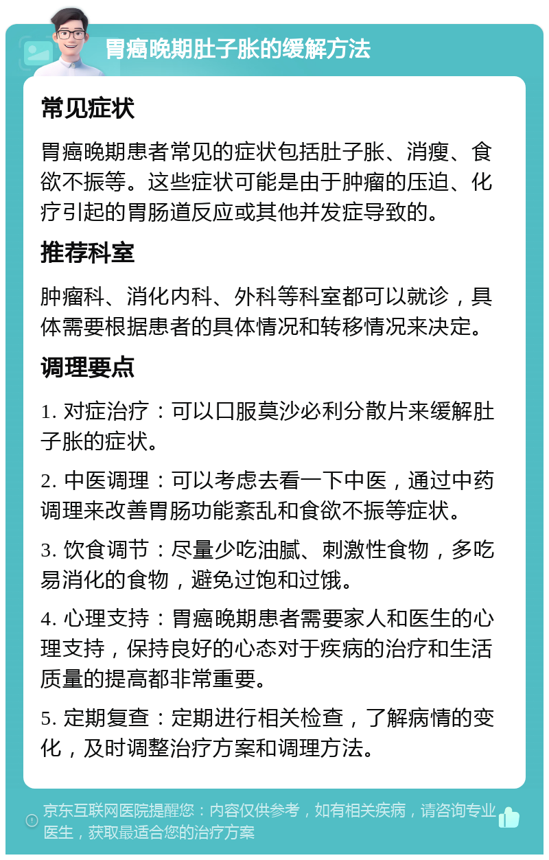 胃癌晚期肚子胀的缓解方法 常见症状 胃癌晚期患者常见的症状包括肚子胀、消瘦、食欲不振等。这些症状可能是由于肿瘤的压迫、化疗引起的胃肠道反应或其他并发症导致的。 推荐科室 肿瘤科、消化内科、外科等科室都可以就诊，具体需要根据患者的具体情况和转移情况来决定。 调理要点 1. 对症治疗：可以口服莫沙必利分散片来缓解肚子胀的症状。 2. 中医调理：可以考虑去看一下中医，通过中药调理来改善胃肠功能紊乱和食欲不振等症状。 3. 饮食调节：尽量少吃油腻、刺激性食物，多吃易消化的食物，避免过饱和过饿。 4. 心理支持：胃癌晚期患者需要家人和医生的心理支持，保持良好的心态对于疾病的治疗和生活质量的提高都非常重要。 5. 定期复查：定期进行相关检查，了解病情的变化，及时调整治疗方案和调理方法。