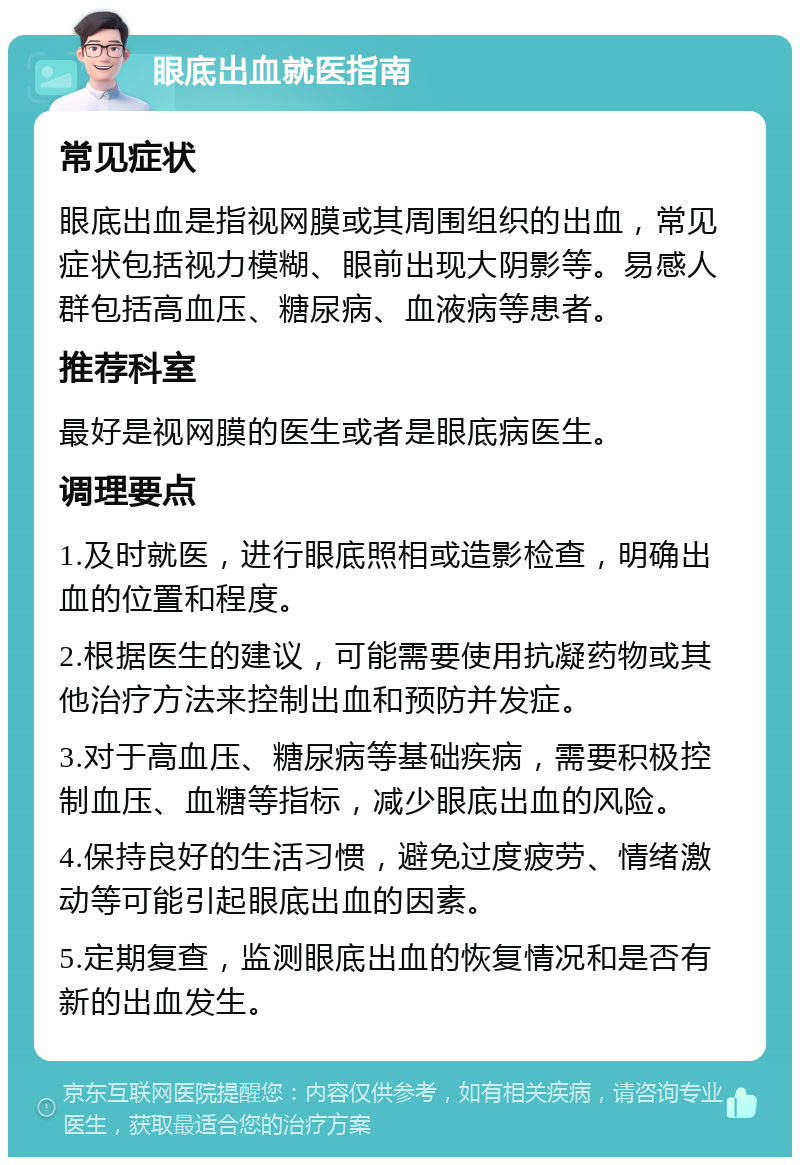 眼底出血就医指南 常见症状 眼底出血是指视网膜或其周围组织的出血，常见症状包括视力模糊、眼前出现大阴影等。易感人群包括高血压、糖尿病、血液病等患者。 推荐科室 最好是视网膜的医生或者是眼底病医生。 调理要点 1.及时就医，进行眼底照相或造影检查，明确出血的位置和程度。 2.根据医生的建议，可能需要使用抗凝药物或其他治疗方法来控制出血和预防并发症。 3.对于高血压、糖尿病等基础疾病，需要积极控制血压、血糖等指标，减少眼底出血的风险。 4.保持良好的生活习惯，避免过度疲劳、情绪激动等可能引起眼底出血的因素。 5.定期复查，监测眼底出血的恢复情况和是否有新的出血发生。