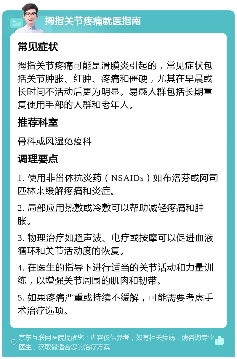 拇指关节疼痛就医指南 常见症状 拇指关节疼痛可能是滑膜炎引起的，常见症状包括关节肿胀、红肿、疼痛和僵硬，尤其在早晨或长时间不活动后更为明显。易感人群包括长期重复使用手部的人群和老年人。 推荐科室 骨科或风湿免疫科 调理要点 1. 使用非甾体抗炎药（NSAIDs）如布洛芬或阿司匹林来缓解疼痛和炎症。 2. 局部应用热敷或冷敷可以帮助减轻疼痛和肿胀。 3. 物理治疗如超声波、电疗或按摩可以促进血液循环和关节活动度的恢复。 4. 在医生的指导下进行适当的关节活动和力量训练，以增强关节周围的肌肉和韧带。 5. 如果疼痛严重或持续不缓解，可能需要考虑手术治疗选项。