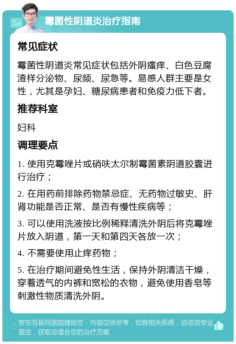 霉菌性阴道炎治疗指南 常见症状 霉菌性阴道炎常见症状包括外阴瘙痒、白色豆腐渣样分泌物、尿频、尿急等。易感人群主要是女性，尤其是孕妇、糖尿病患者和免疫力低下者。 推荐科室 妇科 调理要点 1. 使用克霉唑片或硝呋太尔制霉菌素阴道胶囊进行治疗； 2. 在用药前排除药物禁忌症、无药物过敏史、肝肾功能是否正常、是否有慢性疾病等； 3. 可以使用洗液按比例稀释清洗外阴后将克霉唑片放入阴道，第一天和第四天各放一次； 4. 不需要使用止痒药物； 5. 在治疗期间避免性生活，保持外阴清洁干燥，穿着透气的内裤和宽松的衣物，避免使用香皂等刺激性物质清洗外阴。