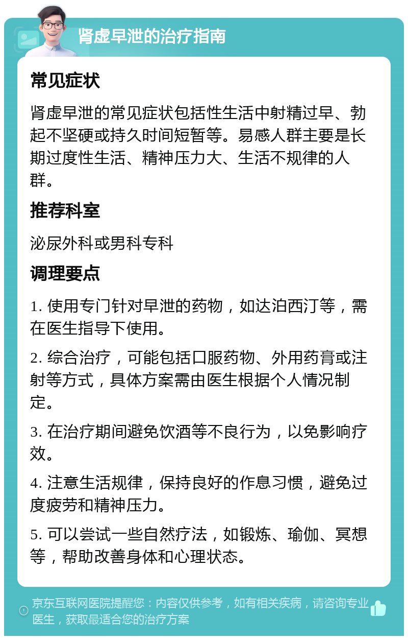 肾虚早泄的治疗指南 常见症状 肾虚早泄的常见症状包括性生活中射精过早、勃起不坚硬或持久时间短暂等。易感人群主要是长期过度性生活、精神压力大、生活不规律的人群。 推荐科室 泌尿外科或男科专科 调理要点 1. 使用专门针对早泄的药物，如达泊西汀等，需在医生指导下使用。 2. 综合治疗，可能包括口服药物、外用药膏或注射等方式，具体方案需由医生根据个人情况制定。 3. 在治疗期间避免饮酒等不良行为，以免影响疗效。 4. 注意生活规律，保持良好的作息习惯，避免过度疲劳和精神压力。 5. 可以尝试一些自然疗法，如锻炼、瑜伽、冥想等，帮助改善身体和心理状态。