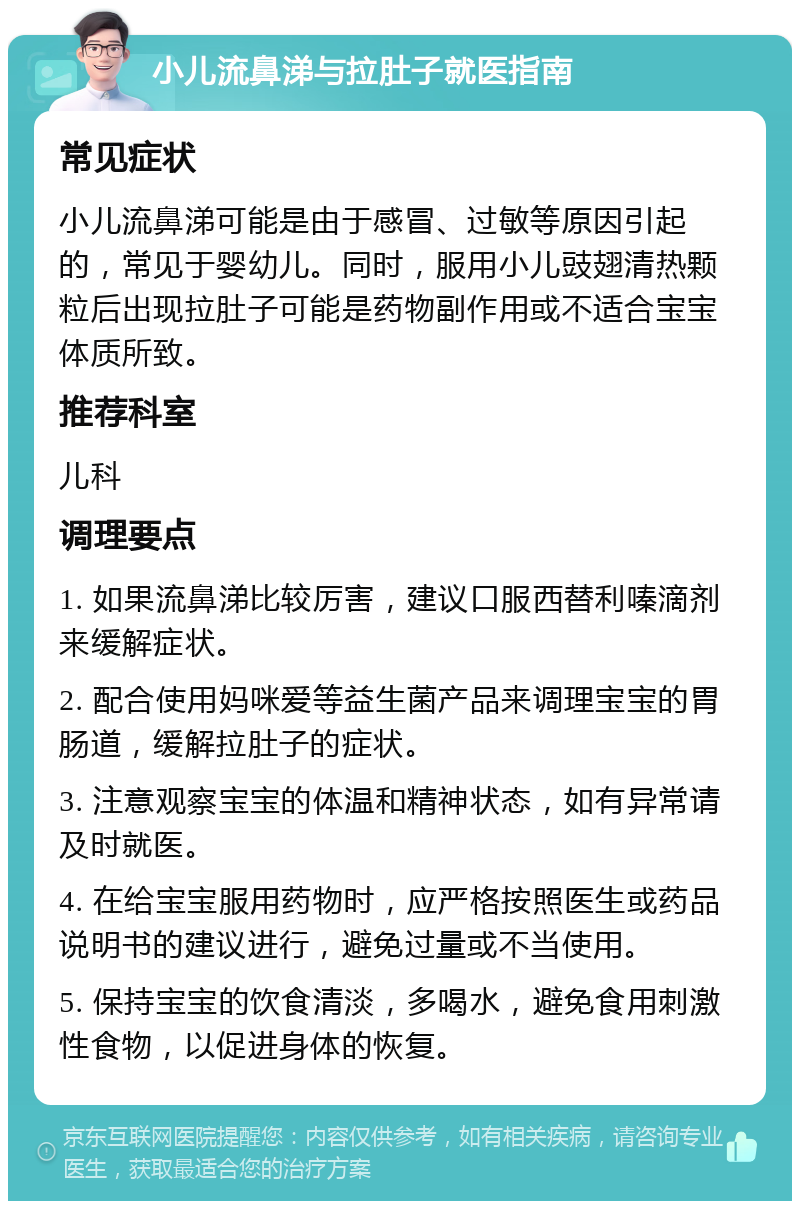 小儿流鼻涕与拉肚子就医指南 常见症状 小儿流鼻涕可能是由于感冒、过敏等原因引起的，常见于婴幼儿。同时，服用小儿豉翅清热颗粒后出现拉肚子可能是药物副作用或不适合宝宝体质所致。 推荐科室 儿科 调理要点 1. 如果流鼻涕比较厉害，建议口服西替利嗪滴剂来缓解症状。 2. 配合使用妈咪爱等益生菌产品来调理宝宝的胃肠道，缓解拉肚子的症状。 3. 注意观察宝宝的体温和精神状态，如有异常请及时就医。 4. 在给宝宝服用药物时，应严格按照医生或药品说明书的建议进行，避免过量或不当使用。 5. 保持宝宝的饮食清淡，多喝水，避免食用刺激性食物，以促进身体的恢复。