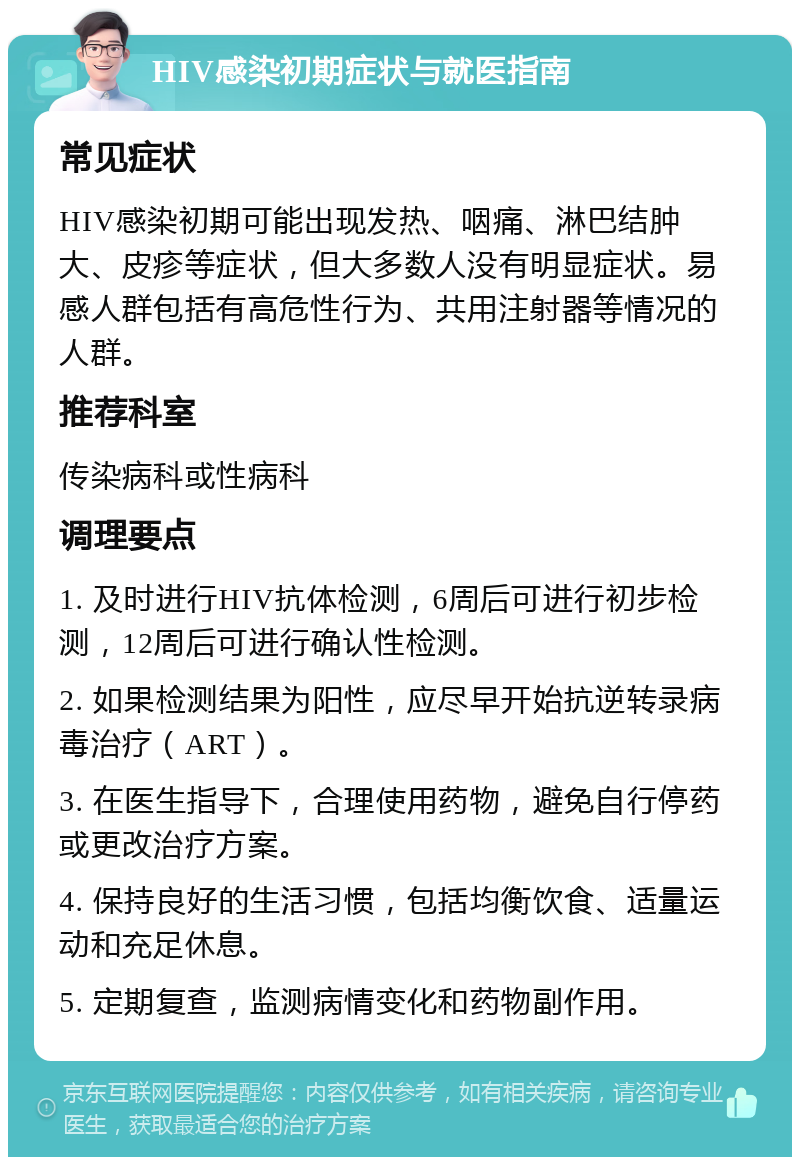 HIV感染初期症状与就医指南 常见症状 HIV感染初期可能出现发热、咽痛、淋巴结肿大、皮疹等症状，但大多数人没有明显症状。易感人群包括有高危性行为、共用注射器等情况的人群。 推荐科室 传染病科或性病科 调理要点 1. 及时进行HIV抗体检测，6周后可进行初步检测，12周后可进行确认性检测。 2. 如果检测结果为阳性，应尽早开始抗逆转录病毒治疗（ART）。 3. 在医生指导下，合理使用药物，避免自行停药或更改治疗方案。 4. 保持良好的生活习惯，包括均衡饮食、适量运动和充足休息。 5. 定期复查，监测病情变化和药物副作用。