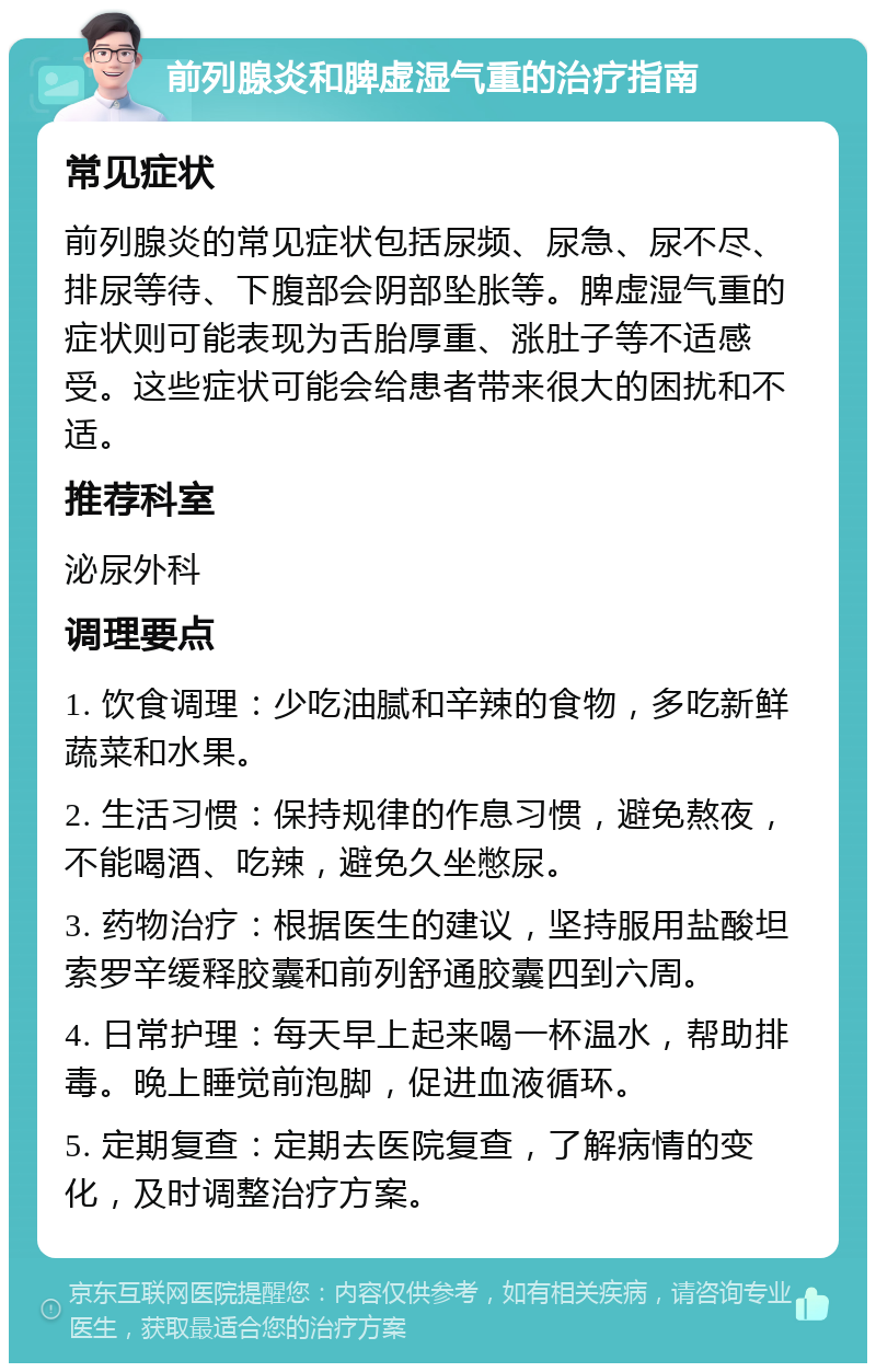 前列腺炎和脾虚湿气重的治疗指南 常见症状 前列腺炎的常见症状包括尿频、尿急、尿不尽、排尿等待、下腹部会阴部坠胀等。脾虚湿气重的症状则可能表现为舌胎厚重、涨肚子等不适感受。这些症状可能会给患者带来很大的困扰和不适。 推荐科室 泌尿外科 调理要点 1. 饮食调理：少吃油腻和辛辣的食物，多吃新鲜蔬菜和水果。 2. 生活习惯：保持规律的作息习惯，避免熬夜，不能喝酒、吃辣，避免久坐憋尿。 3. 药物治疗：根据医生的建议，坚持服用盐酸坦索罗辛缓释胶囊和前列舒通胶囊四到六周。 4. 日常护理：每天早上起来喝一杯温水，帮助排毒。晚上睡觉前泡脚，促进血液循环。 5. 定期复查：定期去医院复查，了解病情的变化，及时调整治疗方案。