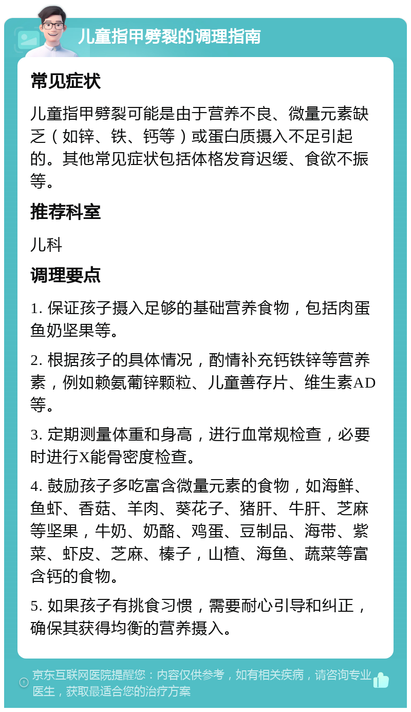 儿童指甲劈裂的调理指南 常见症状 儿童指甲劈裂可能是由于营养不良、微量元素缺乏（如锌、铁、钙等）或蛋白质摄入不足引起的。其他常见症状包括体格发育迟缓、食欲不振等。 推荐科室 儿科 调理要点 1. 保证孩子摄入足够的基础营养食物，包括肉蛋鱼奶坚果等。 2. 根据孩子的具体情况，酌情补充钙铁锌等营养素，例如赖氨葡锌颗粒、儿童善存片、维生素AD等。 3. 定期测量体重和身高，进行血常规检查，必要时进行X能骨密度检查。 4. 鼓励孩子多吃富含微量元素的食物，如海鲜、鱼虾、香菇、羊肉、葵花子、猪肝、牛肝、芝麻等坚果，牛奶、奶酪、鸡蛋、豆制品、海带、紫菜、虾皮、芝麻、榛子，山楂、海鱼、蔬菜等富含钙的食物。 5. 如果孩子有挑食习惯，需要耐心引导和纠正，确保其获得均衡的营养摄入。