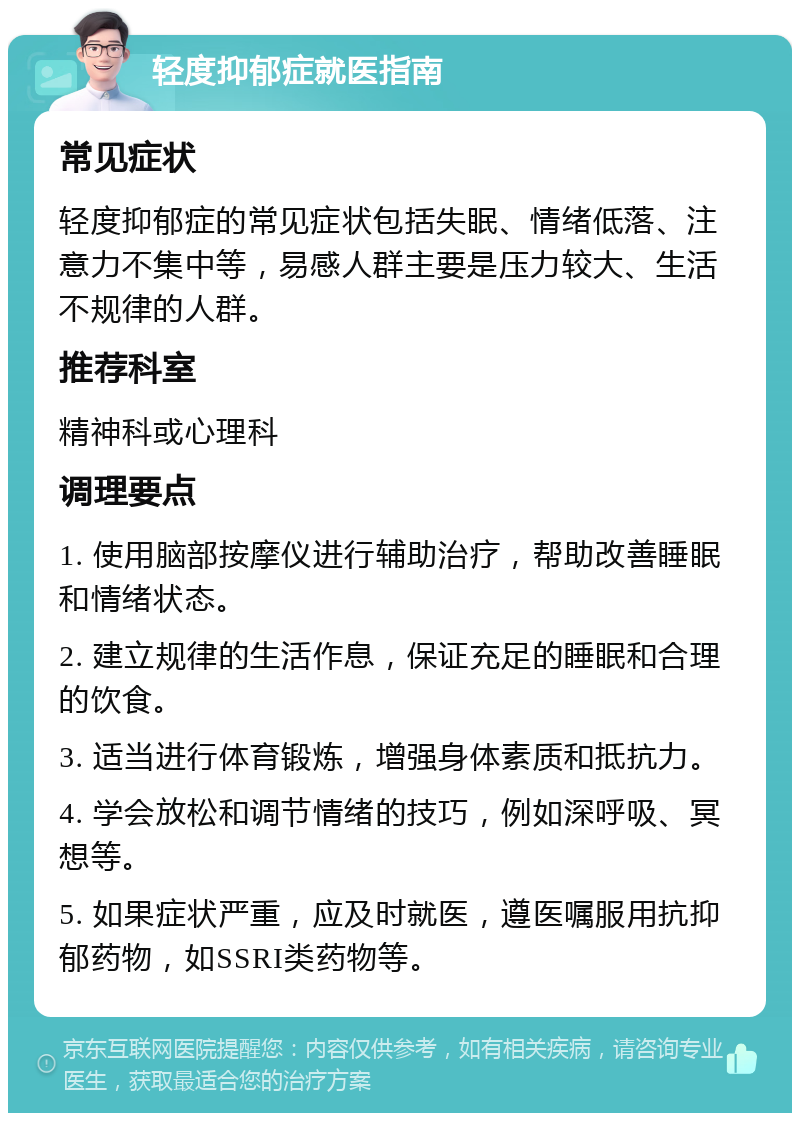 轻度抑郁症就医指南 常见症状 轻度抑郁症的常见症状包括失眠、情绪低落、注意力不集中等，易感人群主要是压力较大、生活不规律的人群。 推荐科室 精神科或心理科 调理要点 1. 使用脑部按摩仪进行辅助治疗，帮助改善睡眠和情绪状态。 2. 建立规律的生活作息，保证充足的睡眠和合理的饮食。 3. 适当进行体育锻炼，增强身体素质和抵抗力。 4. 学会放松和调节情绪的技巧，例如深呼吸、冥想等。 5. 如果症状严重，应及时就医，遵医嘱服用抗抑郁药物，如SSRI类药物等。