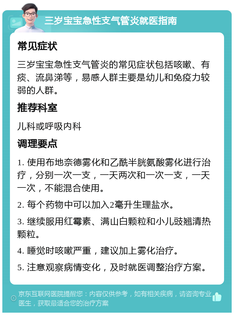 三岁宝宝急性支气管炎就医指南 常见症状 三岁宝宝急性支气管炎的常见症状包括咳嗽、有痰、流鼻涕等，易感人群主要是幼儿和免疫力较弱的人群。 推荐科室 儿科或呼吸内科 调理要点 1. 使用布地奈德雾化和乙酰半胱氨酸雾化进行治疗，分别一次一支，一天两次和一次一支，一天一次，不能混合使用。 2. 每个药物中可以加入2毫升生理盐水。 3. 继续服用红霉素、满山白颗粒和小儿豉翘清热颗粒。 4. 睡觉时咳嗽严重，建议加上雾化治疗。 5. 注意观察病情变化，及时就医调整治疗方案。