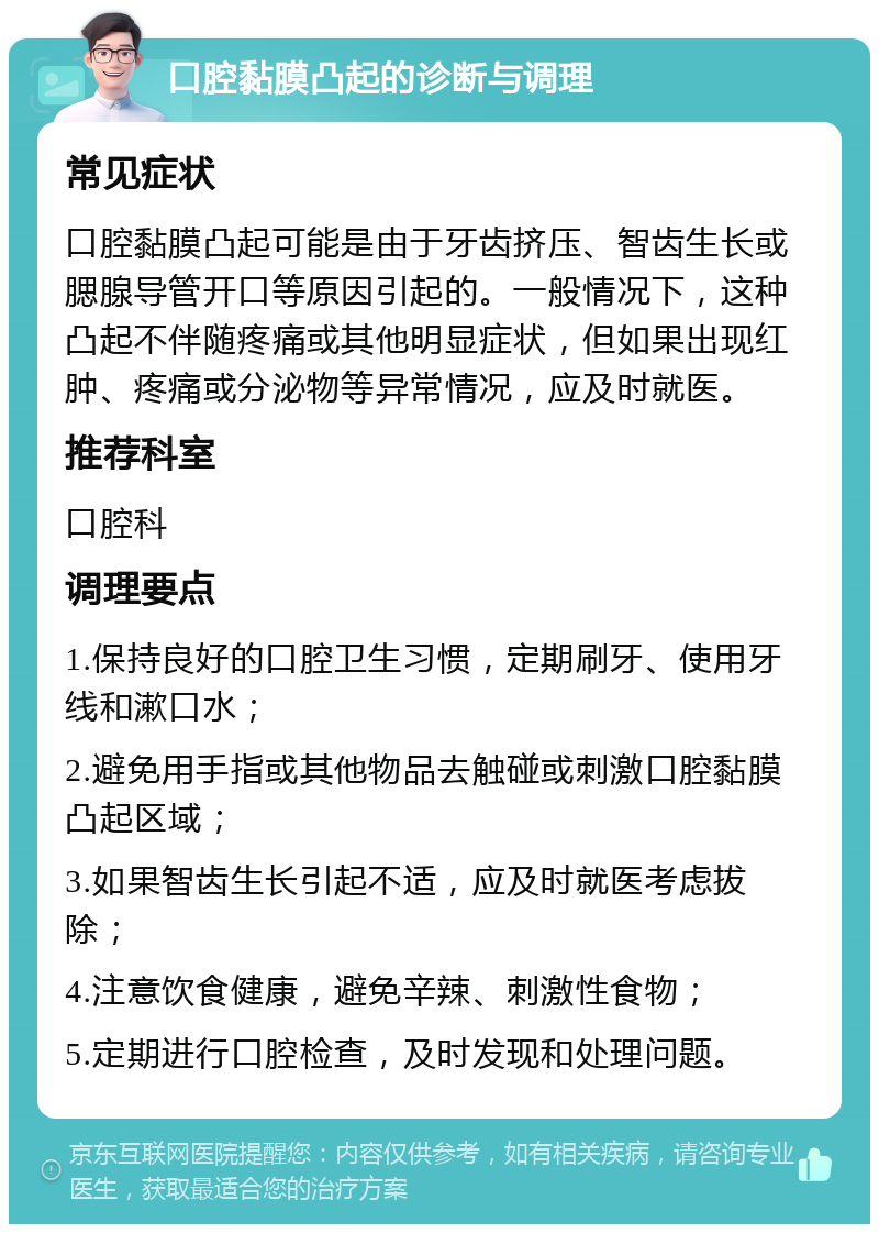 口腔黏膜凸起的诊断与调理 常见症状 口腔黏膜凸起可能是由于牙齿挤压、智齿生长或腮腺导管开口等原因引起的。一般情况下，这种凸起不伴随疼痛或其他明显症状，但如果出现红肿、疼痛或分泌物等异常情况，应及时就医。 推荐科室 口腔科 调理要点 1.保持良好的口腔卫生习惯，定期刷牙、使用牙线和漱口水； 2.避免用手指或其他物品去触碰或刺激口腔黏膜凸起区域； 3.如果智齿生长引起不适，应及时就医考虑拔除； 4.注意饮食健康，避免辛辣、刺激性食物； 5.定期进行口腔检查，及时发现和处理问题。