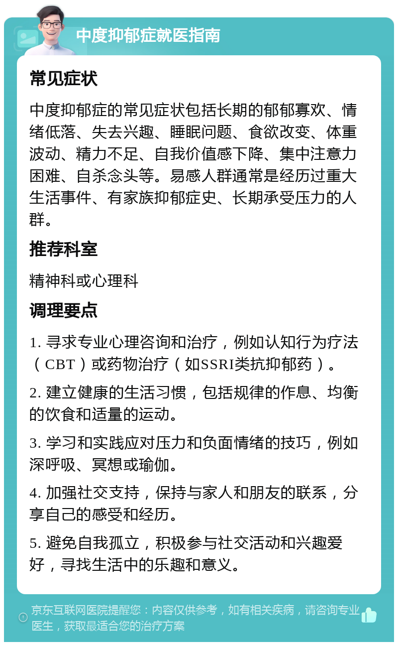 中度抑郁症就医指南 常见症状 中度抑郁症的常见症状包括长期的郁郁寡欢、情绪低落、失去兴趣、睡眠问题、食欲改变、体重波动、精力不足、自我价值感下降、集中注意力困难、自杀念头等。易感人群通常是经历过重大生活事件、有家族抑郁症史、长期承受压力的人群。 推荐科室 精神科或心理科 调理要点 1. 寻求专业心理咨询和治疗，例如认知行为疗法（CBT）或药物治疗（如SSRI类抗抑郁药）。 2. 建立健康的生活习惯，包括规律的作息、均衡的饮食和适量的运动。 3. 学习和实践应对压力和负面情绪的技巧，例如深呼吸、冥想或瑜伽。 4. 加强社交支持，保持与家人和朋友的联系，分享自己的感受和经历。 5. 避免自我孤立，积极参与社交活动和兴趣爱好，寻找生活中的乐趣和意义。