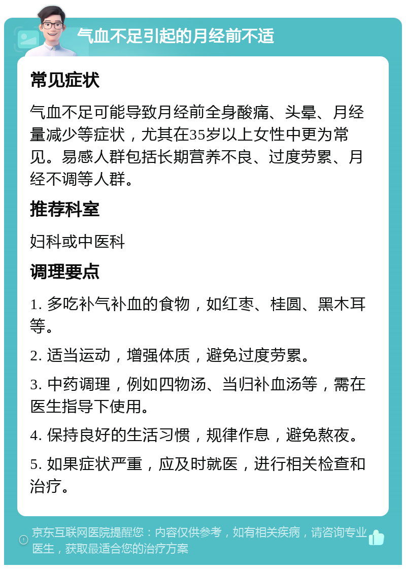 气血不足引起的月经前不适 常见症状 气血不足可能导致月经前全身酸痛、头晕、月经量减少等症状，尤其在35岁以上女性中更为常见。易感人群包括长期营养不良、过度劳累、月经不调等人群。 推荐科室 妇科或中医科 调理要点 1. 多吃补气补血的食物，如红枣、桂圆、黑木耳等。 2. 适当运动，增强体质，避免过度劳累。 3. 中药调理，例如四物汤、当归补血汤等，需在医生指导下使用。 4. 保持良好的生活习惯，规律作息，避免熬夜。 5. 如果症状严重，应及时就医，进行相关检查和治疗。