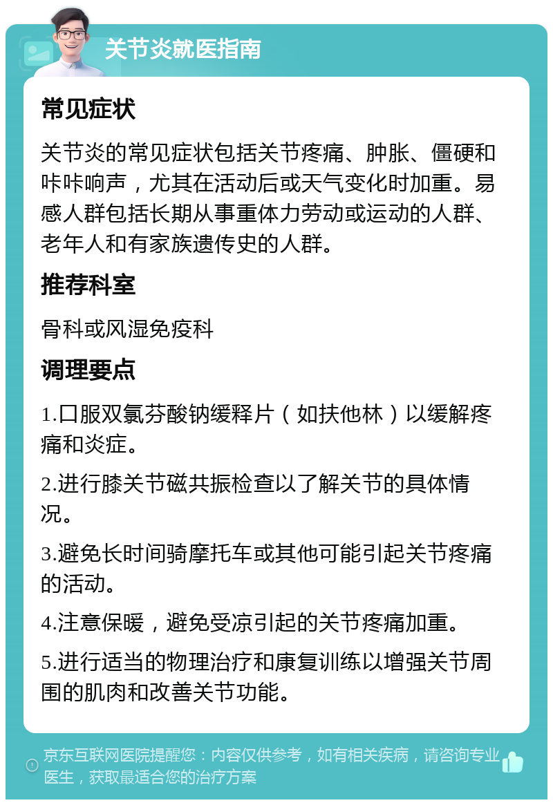 关节炎就医指南 常见症状 关节炎的常见症状包括关节疼痛、肿胀、僵硬和咔咔响声，尤其在活动后或天气变化时加重。易感人群包括长期从事重体力劳动或运动的人群、老年人和有家族遗传史的人群。 推荐科室 骨科或风湿免疫科 调理要点 1.口服双氯芬酸钠缓释片（如扶他林）以缓解疼痛和炎症。 2.进行膝关节磁共振检查以了解关节的具体情况。 3.避免长时间骑摩托车或其他可能引起关节疼痛的活动。 4.注意保暖，避免受凉引起的关节疼痛加重。 5.进行适当的物理治疗和康复训练以增强关节周围的肌肉和改善关节功能。