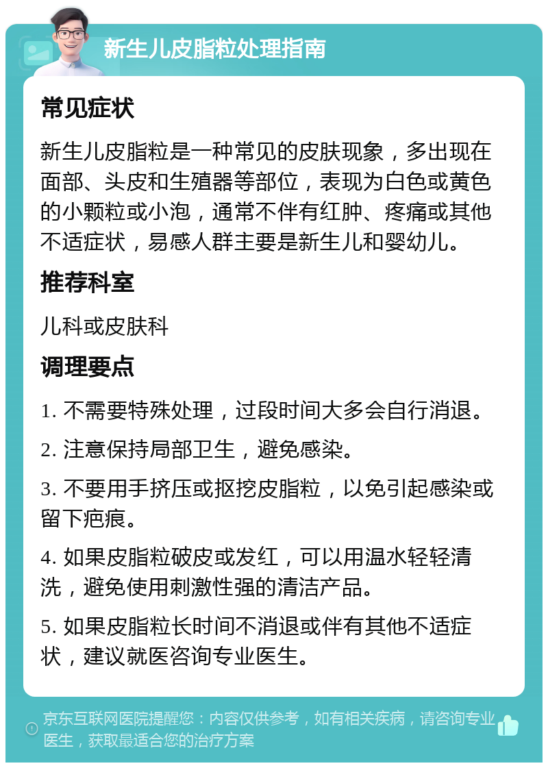 新生儿皮脂粒处理指南 常见症状 新生儿皮脂粒是一种常见的皮肤现象，多出现在面部、头皮和生殖器等部位，表现为白色或黄色的小颗粒或小泡，通常不伴有红肿、疼痛或其他不适症状，易感人群主要是新生儿和婴幼儿。 推荐科室 儿科或皮肤科 调理要点 1. 不需要特殊处理，过段时间大多会自行消退。 2. 注意保持局部卫生，避免感染。 3. 不要用手挤压或抠挖皮脂粒，以免引起感染或留下疤痕。 4. 如果皮脂粒破皮或发红，可以用温水轻轻清洗，避免使用刺激性强的清洁产品。 5. 如果皮脂粒长时间不消退或伴有其他不适症状，建议就医咨询专业医生。