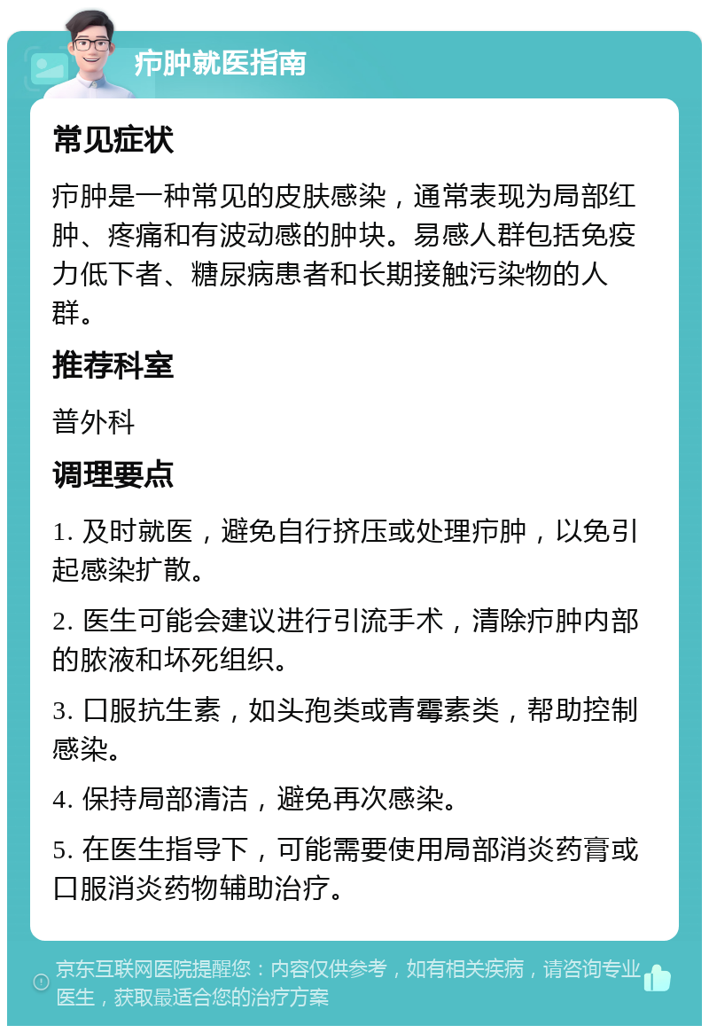 疖肿就医指南 常见症状 疖肿是一种常见的皮肤感染，通常表现为局部红肿、疼痛和有波动感的肿块。易感人群包括免疫力低下者、糖尿病患者和长期接触污染物的人群。 推荐科室 普外科 调理要点 1. 及时就医，避免自行挤压或处理疖肿，以免引起感染扩散。 2. 医生可能会建议进行引流手术，清除疖肿内部的脓液和坏死组织。 3. 口服抗生素，如头孢类或青霉素类，帮助控制感染。 4. 保持局部清洁，避免再次感染。 5. 在医生指导下，可能需要使用局部消炎药膏或口服消炎药物辅助治疗。