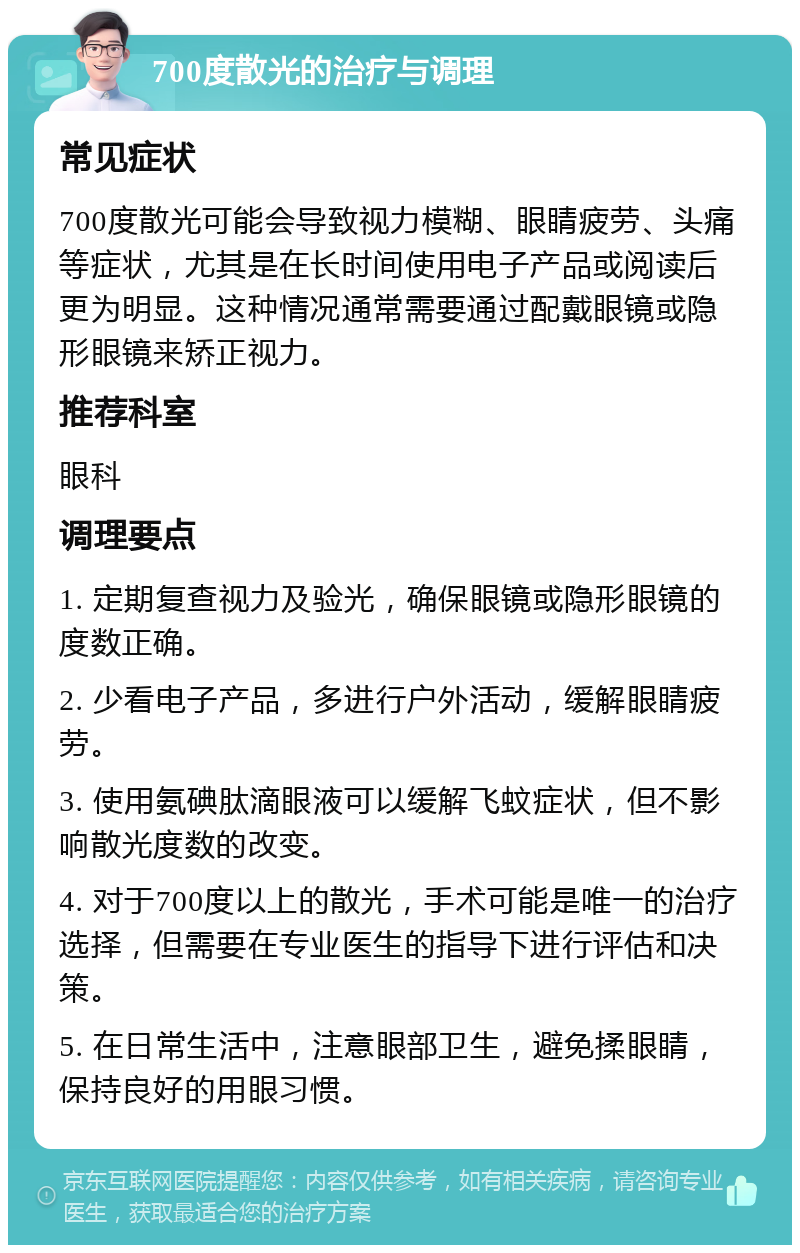 700度散光的治疗与调理 常见症状 700度散光可能会导致视力模糊、眼睛疲劳、头痛等症状，尤其是在长时间使用电子产品或阅读后更为明显。这种情况通常需要通过配戴眼镜或隐形眼镜来矫正视力。 推荐科室 眼科 调理要点 1. 定期复查视力及验光，确保眼镜或隐形眼镜的度数正确。 2. 少看电子产品，多进行户外活动，缓解眼睛疲劳。 3. 使用氨碘肽滴眼液可以缓解飞蚊症状，但不影响散光度数的改变。 4. 对于700度以上的散光，手术可能是唯一的治疗选择，但需要在专业医生的指导下进行评估和决策。 5. 在日常生活中，注意眼部卫生，避免揉眼睛，保持良好的用眼习惯。