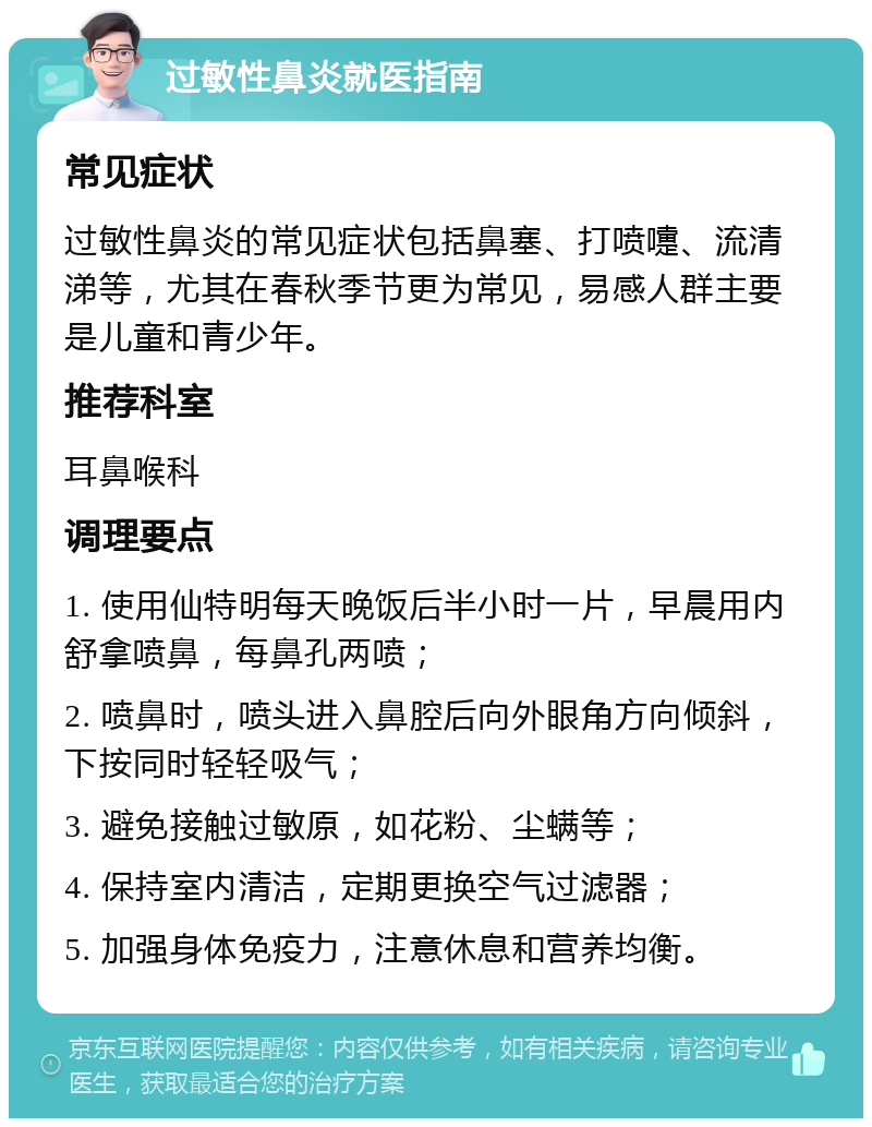 过敏性鼻炎就医指南 常见症状 过敏性鼻炎的常见症状包括鼻塞、打喷嚏、流清涕等，尤其在春秋季节更为常见，易感人群主要是儿童和青少年。 推荐科室 耳鼻喉科 调理要点 1. 使用仙特明每天晚饭后半小时一片，早晨用内舒拿喷鼻，每鼻孔两喷； 2. 喷鼻时，喷头进入鼻腔后向外眼角方向倾斜，下按同时轻轻吸气； 3. 避免接触过敏原，如花粉、尘螨等； 4. 保持室内清洁，定期更换空气过滤器； 5. 加强身体免疫力，注意休息和营养均衡。