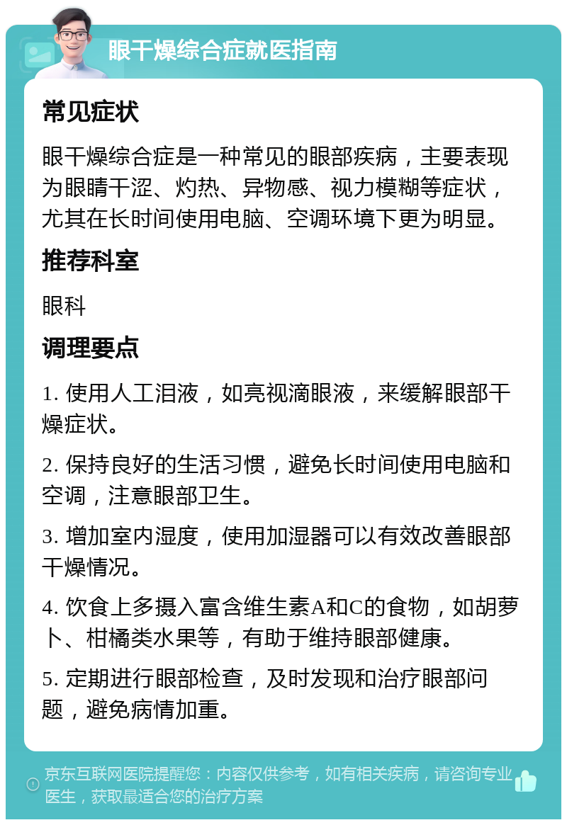 眼干燥综合症就医指南 常见症状 眼干燥综合症是一种常见的眼部疾病，主要表现为眼睛干涩、灼热、异物感、视力模糊等症状，尤其在长时间使用电脑、空调环境下更为明显。 推荐科室 眼科 调理要点 1. 使用人工泪液，如亮视滴眼液，来缓解眼部干燥症状。 2. 保持良好的生活习惯，避免长时间使用电脑和空调，注意眼部卫生。 3. 增加室内湿度，使用加湿器可以有效改善眼部干燥情况。 4. 饮食上多摄入富含维生素A和C的食物，如胡萝卜、柑橘类水果等，有助于维持眼部健康。 5. 定期进行眼部检查，及时发现和治疗眼部问题，避免病情加重。