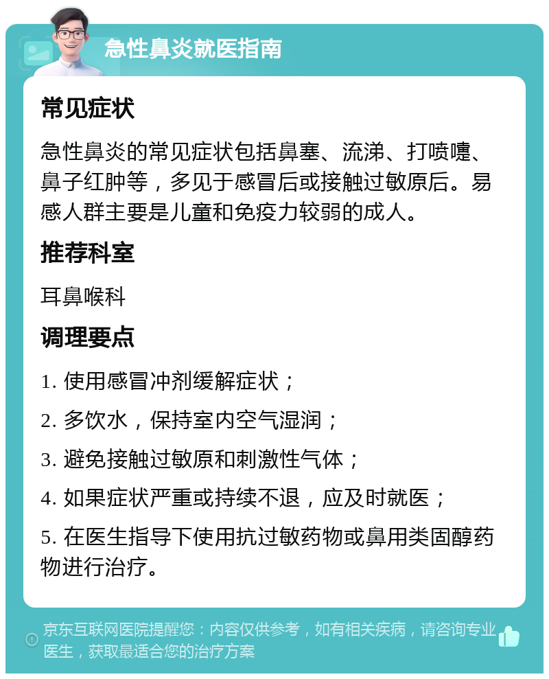 急性鼻炎就医指南 常见症状 急性鼻炎的常见症状包括鼻塞、流涕、打喷嚏、鼻子红肿等，多见于感冒后或接触过敏原后。易感人群主要是儿童和免疫力较弱的成人。 推荐科室 耳鼻喉科 调理要点 1. 使用感冒冲剂缓解症状； 2. 多饮水，保持室内空气湿润； 3. 避免接触过敏原和刺激性气体； 4. 如果症状严重或持续不退，应及时就医； 5. 在医生指导下使用抗过敏药物或鼻用类固醇药物进行治疗。