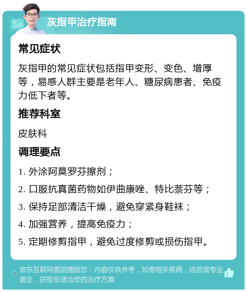 灰指甲治疗指南 常见症状 灰指甲的常见症状包括指甲变形、变色、增厚等，易感人群主要是老年人、糖尿病患者、免疫力低下者等。 推荐科室 皮肤科 调理要点 1. 外涂阿莫罗芬擦剂； 2. 口服抗真菌药物如伊曲康唑、特比萘芬等； 3. 保持足部清洁干燥，避免穿紧身鞋袜； 4. 加强营养，提高免疫力； 5. 定期修剪指甲，避免过度修剪或损伤指甲。