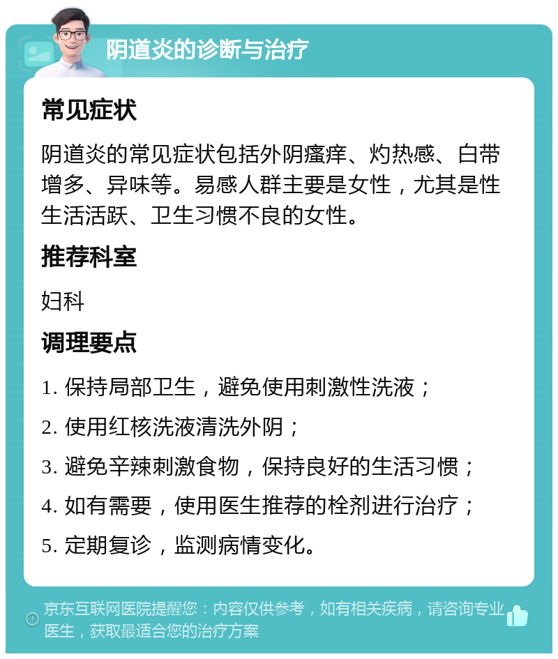 阴道炎的诊断与治疗 常见症状 阴道炎的常见症状包括外阴瘙痒、灼热感、白带增多、异味等。易感人群主要是女性，尤其是性生活活跃、卫生习惯不良的女性。 推荐科室 妇科 调理要点 1. 保持局部卫生，避免使用刺激性洗液； 2. 使用红核洗液清洗外阴； 3. 避免辛辣刺激食物，保持良好的生活习惯； 4. 如有需要，使用医生推荐的栓剂进行治疗； 5. 定期复诊，监测病情变化。