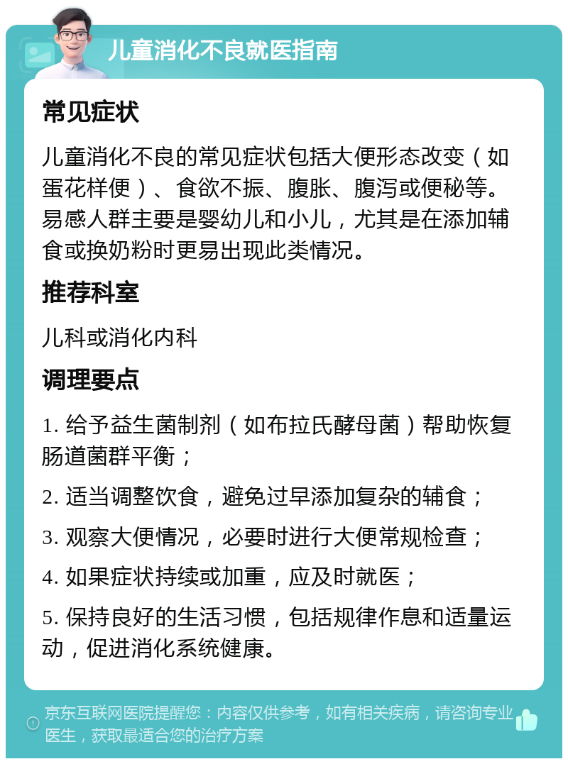 儿童消化不良就医指南 常见症状 儿童消化不良的常见症状包括大便形态改变（如蛋花样便）、食欲不振、腹胀、腹泻或便秘等。易感人群主要是婴幼儿和小儿，尤其是在添加辅食或换奶粉时更易出现此类情况。 推荐科室 儿科或消化内科 调理要点 1. 给予益生菌制剂（如布拉氏酵母菌）帮助恢复肠道菌群平衡； 2. 适当调整饮食，避免过早添加复杂的辅食； 3. 观察大便情况，必要时进行大便常规检查； 4. 如果症状持续或加重，应及时就医； 5. 保持良好的生活习惯，包括规律作息和适量运动，促进消化系统健康。