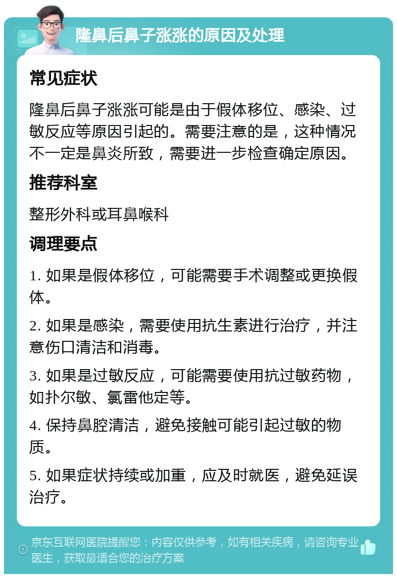 隆鼻后鼻子涨涨的原因及处理 常见症状 隆鼻后鼻子涨涨可能是由于假体移位、感染、过敏反应等原因引起的。需要注意的是，这种情况不一定是鼻炎所致，需要进一步检查确定原因。 推荐科室 整形外科或耳鼻喉科 调理要点 1. 如果是假体移位，可能需要手术调整或更换假体。 2. 如果是感染，需要使用抗生素进行治疗，并注意伤口清洁和消毒。 3. 如果是过敏反应，可能需要使用抗过敏药物，如扑尔敏、氯雷他定等。 4. 保持鼻腔清洁，避免接触可能引起过敏的物质。 5. 如果症状持续或加重，应及时就医，避免延误治疗。