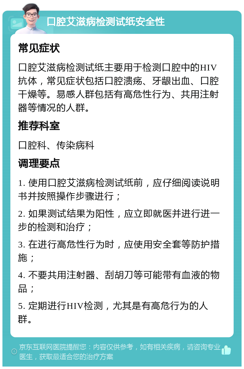 口腔艾滋病检测试纸安全性 常见症状 口腔艾滋病检测试纸主要用于检测口腔中的HIV抗体，常见症状包括口腔溃疡、牙龈出血、口腔干燥等。易感人群包括有高危性行为、共用注射器等情况的人群。 推荐科室 口腔科、传染病科 调理要点 1. 使用口腔艾滋病检测试纸前，应仔细阅读说明书并按照操作步骤进行； 2. 如果测试结果为阳性，应立即就医并进行进一步的检测和治疗； 3. 在进行高危性行为时，应使用安全套等防护措施； 4. 不要共用注射器、刮胡刀等可能带有血液的物品； 5. 定期进行HIV检测，尤其是有高危行为的人群。